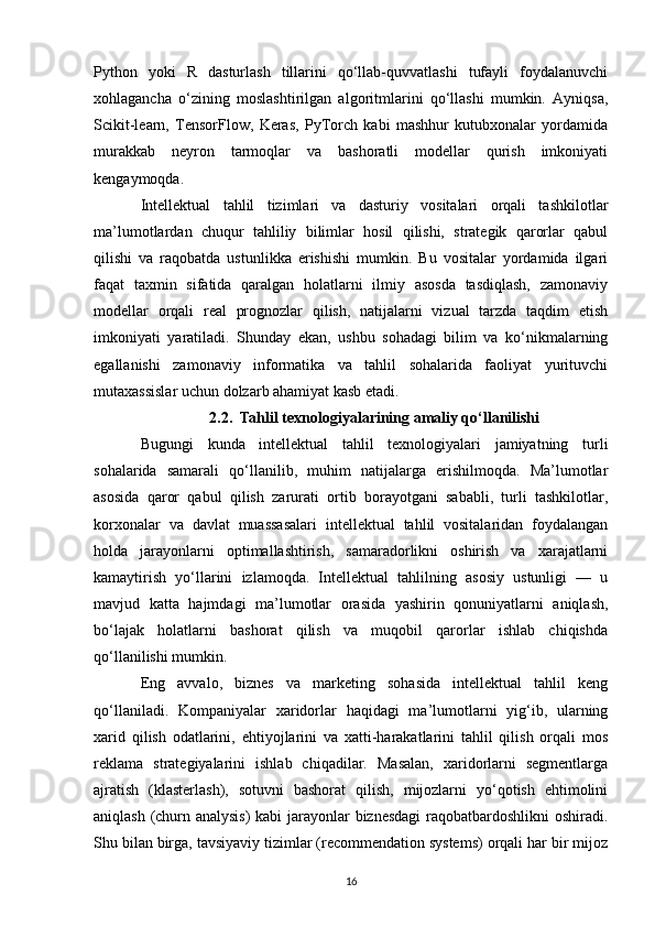 Python   yoki   R   dasturlash   tillarini   qo‘llab-quvvatlashi   tufayli   foydalanuvchi
xohlagancha   o‘zining   moslashtirilgan   algoritmlarini   qo‘llashi   mumkin.   Ayniqsa,
Scikit-learn,   TensorFlow,   Keras,   PyTorch   kabi   mashhur   kutubxonalar   yordamida
murakkab   neyron   tarmoqlar   va   bashoratli   modellar   qurish   imkoniyati
kengaymoqda.
Intellektual   tahlil   tizimlari   va   dasturiy   vositalari   orqali   tashkilotlar
ma’lumotlardan   chuqur   tahliliy   bilimlar   hosil   qilishi,   strategik   qarorlar   qabul
qilishi   va   raqobatda   ustunlikka   erishishi   mumkin.   Bu   vositalar   yordamida   ilgari
faqat   taxmin   sifatida   qaralgan   holatlarni   ilmiy   asosda   tasdiqlash,   zamonaviy
modellar   orqali   real   prognozlar   qilish,   natijalarni   vizual   tarzda   taqdim   etish
imkoniyati   yaratiladi.   Shunday   ekan,   ushbu   sohadagi   bilim   va   ko‘nikmalarning
egallanishi   zamonaviy   informatika   va   tahlil   sohalarida   faoliyat   yurituvchi
mutaxassislar uchun dolzarb ahamiyat kasb etadi.
2.2. Tahlil texnologiyalarining amaliy qo‘llanilishi
Bugungi   kunda   intellektual   tahlil   texnologiyalari   jamiyatning   turli
sohalarida   samarali   qo‘llanilib,   muhim   natijalarga   erishilmoqda.   Ma’lumotlar
asosida   qaror   qabul   qilish   zarurati   ortib   borayotgani   sababli,   turli   tashkilotlar,
korxonalar   va   davlat   muassasalari   intellektual   tahlil   vositalaridan   foydalangan
holda   jarayonlarni   optimallashtirish,   samaradorlikni   oshirish   va   xarajatlarni
kamaytirish   yo‘llarini   izlamoqda.   Intellektual   tahlilning   asosiy   ustunligi   —   u
mavjud   katta   hajmdagi   ma’lumotlar   orasida   yashirin   qonuniyatlarni   aniqlash,
bo‘lajak   holatlarni   bashorat   qilish   va   muqobil   qarorlar   ishlab   chiqishda
qo‘llanilishi mumkin.
Eng   avvalo,   biznes   va   marketing   sohasida   intellektual   tahlil   keng
qo‘llaniladi.   Kompaniyalar   xaridorlar   haqidagi   ma’lumotlarni   yig‘ib,   ularning
xarid   qilish   odatlarini,   ehtiyojlarini   va   xatti-harakatlarini   tahlil   qilish   orqali   mos
reklama   strategiyalarini   ishlab   chiqadilar.   Masalan,   xaridorlarni   segmentlarga
ajratish   (klasterlash),   sotuvni   bashorat   qilish,   mijozlarni   yo‘qotish   ehtimolini
aniqlash (churn analysis)  kabi jarayonlar biznesdagi raqobatbardoshlikni oshiradi.
Shu bilan birga, tavsiyaviy tizimlar (recommendation systems) orqali har bir mijoz
16 