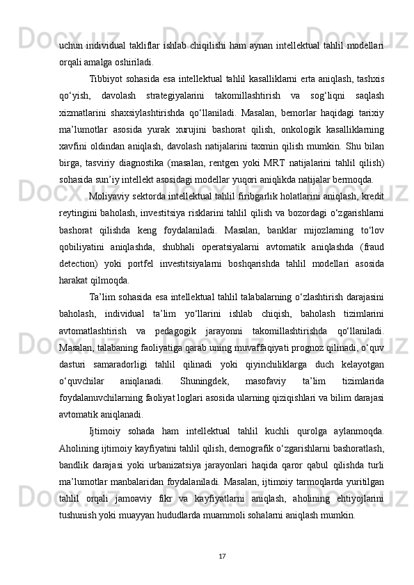 uchun individual  takliflar ishlab chiqilishi  ham  aynan intellektual  tahlil modellari
orqali amalga oshiriladi.
Tibbiyot   sohasida  esa   intellektual  tahlil  kasalliklarni  erta aniqlash,   tashxis
qo‘yish,   davolash   strategiyalarini   takomillashtirish   va   sog‘liqni   saqlash
xizmatlarini   shaxsiylashtirishda   qo‘llaniladi.   Masalan,   bemorlar   haqidagi   tarixiy
ma’lumotlar   asosida   yurak   xurujini   bashorat   qilish,   onkologik   kasalliklarning
xavfini   oldindan   aniqlash,   davolash   natijalarini   taxmin   qilish   mumkin.   Shu   bilan
birga,   tasviriy   diagnostika   (masalan,   rentgen   yoki   MRT   natijalarini   tahlil   qilish)
sohasida sun’iy intellekt asosidagi modellar yuqori aniqlikda natijalar bermoqda.
Moliyaviy sektorda intellektual tahlil firibgarlik holatlarini aniqlash, kredit
reytingini  baholash, investitsiya risklarini tahlil  qilish va bozordagi o‘zgarishlarni
bashorat   qilishda   keng   foydalaniladi.   Masalan,   banklar   mijozlarning   to‘lov
qobiliyatini   aniqlashda,   shubhali   operatsiyalarni   avtomatik   aniqlashda   (fraud
detection)   yoki   portfel   investitsiyalarni   boshqarishda   tahlil   modellari   asosida
harakat qilmoqda.
Ta’lim sohasida esa intellektual tahlil talabalarning o‘zlashtirish darajasini
baholash,   individual   ta’lim   yo‘llarini   ishlab   chiqish,   baholash   tizimlarini
avtomatlashtirish   va   pedagogik   jarayonni   takomillashtirishda   qo‘llaniladi.
Masalan, talabaning faoliyatiga qarab uning muvaffaqiyati prognoz qilinadi, o‘quv
dasturi   samaradorligi   tahlil   qilinadi   yoki   qiyinchiliklarga   duch   kelayotgan
o‘quvchilar   aniqlanadi.   Shuningdek,   masofaviy   ta’lim   tizimlarida
foydalanuvchilarning faoliyat loglari asosida ularning qiziqishlari va bilim darajasi
avtomatik aniqlanadi.
Ijtimoiy   sohada   ham   intellektual   tahlil   kuchli   qurolga   aylanmoqda.
Aholining ijtimoiy kayfiyatini tahlil qilish, demografik o‘zgarishlarni bashoratlash,
bandlik   darajasi   yoki   urbanizatsiya   jarayonlari   haqida   qaror   qabul   qilishda   turli
ma’lumotlar manbalaridan foydalaniladi. Masalan, ijtimoiy tarmoqlarda yuritilgan
tahlil   orqali   jamoaviy   fikr   va   kayfiyatlarni   aniqlash,   aholining   ehtiyojlarini
tushunish yoki muayyan hududlarda muammoli sohalarni aniqlash mumkin.
17 