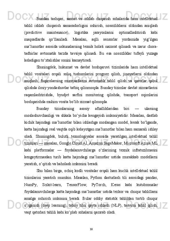 Bundan   tashqari,   sanoat   va   ishlab   chiqarish   sohalarida   ham   intellektual
tahlil   ishlab   chiqarish   samaradorligini   oshirish,   nosozliklarni   oldindan   aniqlash
(predictive   maintenance),   logistika   jarayonlarini   optimallashtirish   kabi
maqsadlarda   qo‘llaniladi.   Masalan,   aqlli   sensorlar   yordamida   yig‘ilgan
ma’lumotlar   asosida   uskunalarning   texnik   holati   nazorat   qilinadi   va   zarur   chora-
tadbirlar   avtomatik   tarzda   tavsiya   qilinadi.   Bu   esa   nosozliklar   tufayli   yuzaga
keladigan to‘xtalishlar sonini kamaytiradi.
Shuningdek,   hukumat   va   davlat   boshqaruvi   tizimlarida   ham   intellektual
tahlil   vositalari   orqali   soliq   tushumlarini   prognoz   qilish,   jinoyatlarni   oldindan
aniqlash,   fuqarolarning   murojaatlarini   avtomatik   tahlil   qilish   va   qarorlar   qabul
qilishda ilmiy yondashuvlar tatbiq qilinmoqda. Bunday tizimlar davlat xizmatlarini
raqamlashtirishda,   byudjet   sarfini   monitoring   qilishda,   transport   oqimlarini
boshqarishda muhim vosita bo‘lib xizmat qilmoqda.
Bunday   tizimlarning   asosiy   afzalliklaridan   biri   —   ularning
moslashuvchanligi   va   shkala   bo‘yicha   kengayish   imkoniyatidir.   Masalan,   dastlab
kichik   hajmdagi   ma’lumotlar   bilan   ishlashga   moslangan   model,   kerak   bo‘lganda,
katta hajmdagi real vaqtda oqib kelayotgan ma’lumotlar bilan ham samarali ishlay
oladi.   Shuningdek,   bulutli   texnologiyalar   asosida   yaratilgan   intellektual   tahlil
tizimlari — masalan, Google Cloud AI, Amazon SageMaker, Microsoft Azure ML
kabi   platformalar   —   foydalanuvchilarga   o‘zlarining   texnik   infratuzilmasini
kengaytirmasdan   turib   katta   hajmdagi   ma’lumotlar   ustida   murakkab   modellarni
yaratish, o‘qitish va baholash imkonini beradi.
Shu   bilan   birga,   ochiq   kodli   vositalar   orqali   ham   kuchli   intellektual   tahlil
tizimlarini   yaratish   mumkin.   Masalan,   Python   dasturlash   tili   asosidagi   pandas,
NumPy,   Scikit-learn,   TensorFlow,   PyTorch,   Keras   kabi   kutubxonalar
foydalanuvchilarga katta hajmdagi ma’lumotlar ustida tezkor va chuqur tahlillarni
amalga   oshirish   imkonini   beradi.   Bular   oddiy   statistik   tahlildan   tortib   chuqur
o‘rganish   (deep   learning),   tabiiy   tilni   qayta   ishlash   (NLP),   tasvirni   tahlil   qilish,
vaqt qatorlari tahlili kabi ko‘plab sohalarni qamrab oladi.
18 