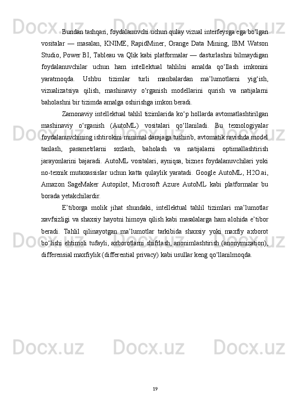 Bundan tashqari, foydalanuvchi uchun qulay vizual interfeysga ega bo‘lgan
vositalar   —   masalan,   KNIME,   RapidMiner,   Orange   Data   Mining,   IBM   Watson
Studio, Power BI, Tableau va Qlik kabi platformalar — dasturlashni bilmaydigan
foydalanuvchilar   uchun   ham   intellektual   tahlilni   amalda   qo‘llash   imkonini
yaratmoqda.   Ushbu   tizimlar   turli   manbalardan   ma’lumotlarni   yig‘ish,
vizualizatsiya   qilish,   mashinaviy   o‘rganish   modellarini   qurish   va   natijalarni
baholashni bir tizimda amalga oshirishga imkon beradi.
Zamonaviy intellektual tahlil  tizimlarida ko‘p hollarda avtomatlashtirilgan
mashinaviy   o‘rganish   (AutoML)   vositalari   qo‘llaniladi.   Bu   texnologiyalar
foydalanuvchining ishtirokini minimal darajaga tushirib, avtomatik ravishda model
tanlash,   parametrlarni   sozlash,   baholash   va   natijalarni   optimallashtirish
jarayonlarini   bajaradi.   AutoML   vositalari,   ayniqsa,   biznes   foydalanuvchilari   yoki
no-texnik   mutaxassislar   uchun   katta   qulaylik   yaratadi.   Google   AutoML,   H2O.ai,
Amazon   SageMaker   Autopilot,   Microsoft   Azure   AutoML   kabi   platformalar   bu
borada yetakchilardir.
E’tiborga   molik   jihat   shundaki,   intellektual   tahlil   tizimlari   ma’lumotlar
xavfsizligi va shaxsiy hayotni himoya qilish kabi masalalarga ham alohida e’tibor
beradi.   Tahlil   qilinayotgan   ma’lumotlar   tarkibida   shaxsiy   yoki   maxfiy   axborot
bo‘lishi  ehtimoli tufayli, axborotlarni shifrlash, anonimlashtirish (anonymization),
differensial maxfiylik (differential privacy) kabi usullar keng qo‘llanilmoqda.
19 