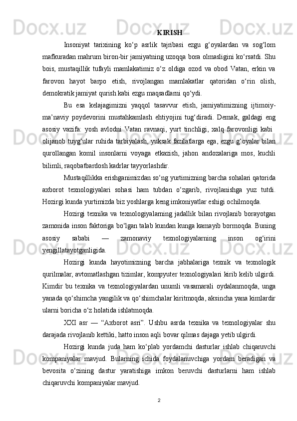 KIRISH
Insoniyat   tarixining   ko‘p   asrlik   tajribasi   ezgu   g‘oyalardan   va   sog‘lom
mafkuradan mahrum biron-bir jamiyatning uzoqqa bora olmasligini ko‘rsatdi. Shu
bois,   mustaqillik   tufayli   mamlakatimiz   o‘z   oldiga   ozod   va   obod   Vatan,   erkin   va
farovon   hayot   barpo   etish,   rivojlangan   mamlakatlar   qatoridan   o‘rin   olish,
demokratik jamiyat qurish kabi ezgu maqsadlarni qo‘ydi.
Bu   esa   kelajagimizni   yaqqol   tasavvur   etish,   jamiyatimizning   ijtimoiy-
ma’naviy   poydevorini   mustahkamlash   ehtiyojini   tug‘diradi.   Demak,   galdagi   eng
asosiy   vazifa:   yosh   avlodni   Vatan   ravnaqi,   yurt   tinchligi,   xalq   farovonligi   kabi  
olijanob tuyg‘ular ruhida tarbiyalash, yuksak fazilatlarga ega, ezgu g‘oyalar  bilan
qurollangan   komil   insonlarni   voyaga   etkazish,   jahon   andozalariga   mos,   kuchli
bilimli, raqobatbardosh kadrlar tayyorlashdir.
Mustaqillikka erishganimizdan so‘ng yurtimizning barcha sohalari qatorida
axborot   texnologiyalari   sohasi   ham   tubdan   o‘zgarib,   rivojlanishga   yuz   tutdi.
Hozirgi kunda yurtimizda biz yoshlarga keng imkoniyatlar eshigi ochilmoqda. 
Hozirgi   texnika  va texnologiyalarning jadallik  bilan rivojlanib borayotgan
zamonida inson faktoriga bo‘lgan talab kundan kunga kamayib bormoqda. Buning
asosiy   sababi   —   zamonaviy   texnologiyalarning   inson   og‘irini
yengillatayotganligida. 
Hozirgi   kunda   hayotimizning   barcha   jabhalariga   texnik   va   texnologik
qurilmalar, avtomatlashgan tizimlar, kompyuter texnologiyalari kirib kelib ulgirdi.
Kimdir   bu   texnika   va   texnologiyalardan   unumli   vasamarali   oydalanmoqda,   unga
yanada qo‘shimcha yangilik va qo‘shimchalar kiritmoqda, aksincha yana kimlardir
ularni boricha o‘z holatida ishlatmoqda.
XXI   asr   —   “Axborot   asri”.   Ushbu   asrda   texnika   va   texnologiyalar   shu
darajada rivojlanib kettiki, hatto inson aqli bovar qilmas dajaga yetib ulgirdi.
Hozirgi   kunda   juda   ham   ko‘plab   yordamchi   dasturlar   ishlab   chiqaruvchi
kompaniyalar   mavjud.   Bularning   ichida   foydalanuvchiga   yordam   beradigan   va
bevosita   o‘zining   dastur   yaratishiga   imkon   beruvchi   dasturlarni   ham   ishlab
chiqaruvchi kompaniyalar mavjud. 
2 