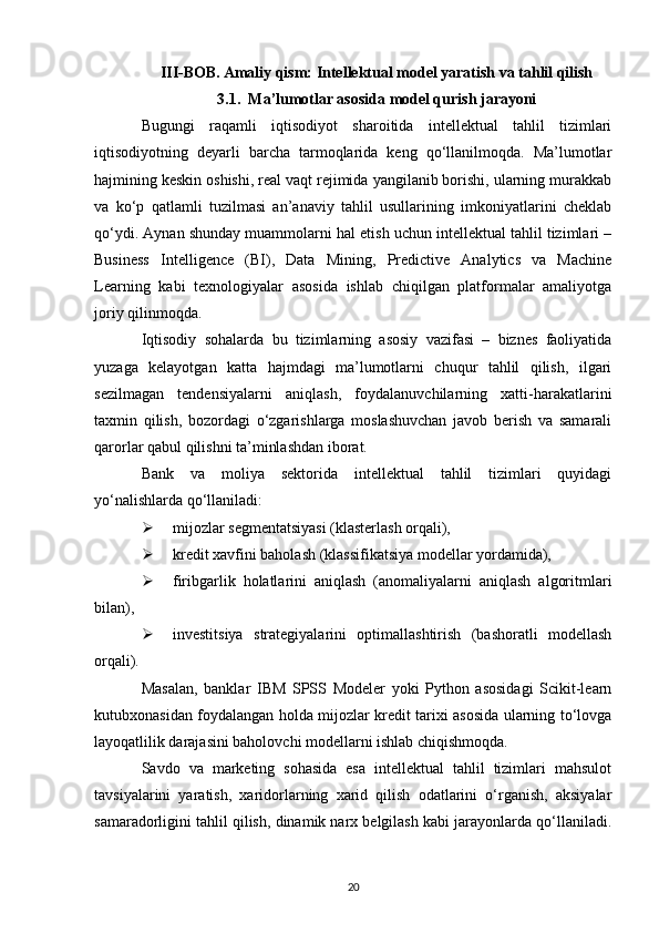 III-BOB. Amaliy qism: Intellektual model yaratish va tahlil qilish
3.1. Ma’lumotlar asosida model qurish jarayoni
Bugungi   raqamli   iqtisodiyot   sharoitida   intellektual   tahlil   tizimlari
iqtisodiyotning   deyarli   barcha   tarmoqlarida   keng   qo‘llanilmoqda.   Ma’lumotlar
hajmining keskin oshishi, real vaqt rejimida yangilanib borishi, ularning murakkab
va   ko‘p   qatlamli   tuzilmasi   an’anaviy   tahlil   usullarining   imkoniyatlarini   cheklab
qo‘ydi. Aynan shunday muammolarni hal etish uchun intellektual tahlil tizimlari –
Business   Intelligence   (BI),   Data   Mining,   Predictive   Analytics   va   Machine
Learning   kabi   texnologiyalar   asosida   ishlab   chiqilgan   platformalar   amaliyotga
joriy qilinmoqda.
Iqtisodiy   sohalarda   bu   tizimlarning   asosiy   vazifasi   –   biznes   faoliyatida
yuzaga   kelayotgan   katta   hajmdagi   ma’lumotlarni   chuqur   tahlil   qilish,   ilgari
sezilmagan   tendensiyalarni   aniqlash,   foydalanuvchilarning   xatti-harakatlarini
taxmin   qilish,   bozordagi   o‘zgarishlarga   moslashuvchan   javob   berish   va   samarali
qarorlar qabul qilishni ta’minlashdan iborat.
Bank   va   moliya   sektorida   intellektual   tahlil   tizimlari   quyidagi
yo‘nalishlarda qo‘llaniladi:
 mijozlar segmentatsiyasi (klasterlash orqali),
 kredit xavfini baholash (klassifikatsiya modellar yordamida),
 firibgarlik   holatlarini   aniqlash   (anomaliyalarni   aniqlash   algoritmlari
bilan),
 investitsiya   strategiyalarini   optimallashtirish   (bashoratli   modellash
orqali).
Masalan,   banklar   IBM   SPSS   Modeler   yoki   Python   asosidagi   Scikit-learn
kutubxonasidan foydalangan holda mijozlar kredit tarixi asosida ularning to‘lovga
layoqatlilik darajasini baholovchi modellarni ishlab chiqishmoqda.
Savdo   va   marketing   sohasida   esa   intellektual   tahlil   tizimlari   mahsulot
tavsiyalarini   yaratish,   xaridorlarning   xarid   qilish   odatlarini   o‘rganish,   aksiyalar
samaradorligini tahlil qilish, dinamik narx belgilash kabi jarayonlarda qo‘llaniladi.
20 