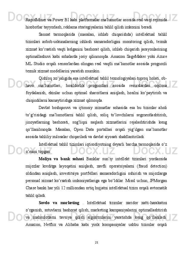 RapidMiner va Power BI kabi platformalar ma’lumotlar asosida real vaqt rejimida
hisobotlar tayyorlash, reklama strategiyalarini tahlil qilish imkonini beradi.
Sanoat   tarmoqlarida   (masalan,   ishlab   chiqarishda)   intellektual   tahlil
tizimlari   asbob-uskunalarning   ishlash   samaradorligini   monitoring   qilish,   texnik
xizmat   ko‘rsatish   vaqti   kelganini   bashorat   qilish,   ishlab   chiqarish   jarayonlarining
optimallashuvi   kabi   sohalarda   joriy   qilinmoqda.   Amazon   SageMaker   yoki   Azure
ML   Studio   orqali   sensorlardan   olingan   real   vaqtli   ma’lumotlar   asosida   prognozli
texnik xizmat modellarini yaratish mumkin.
Qishloq xo‘jaligida esa intellektual tahlil texnologiyalari tuproq holati, ob-
havo   ma’lumotlari,   hosildorlik   prognozlari   asosida   resurslardan   oqilona
foydalanish,   ekinlar   uchun   optimal   sharoitlarni   aniqlash,   hosilni   ko‘paytirish   va
chiqindilarni kamaytirishga xizmat qilmoqda.
Davlat   boshqaruvi   va   ijtimoiy   xizmatlar   sohasida   esa   bu   tizimlar   aholi
to‘g‘risidagi   ma’lumotlarni   tahlil   qilish,   soliq   to‘lovchilarni   segmentlashtirish,
jinoyatlarning   bashorati,   sog‘liqni   saqlash   xizmatlarini   rejalashtirishda   keng
qo‘llanilmoqda.   Masalan,   Open   Data   portallari   orqali   yig‘ilgan   ma’lumotlar
asosida tahliliy xulosalar chiqariladi va davlat siyosati shakllantiriladi.
Intellektual   tahlil  tizimlari  iqtisodiyotning  deyarli   barcha  tarmoqlarida o‘z
o‘rnini topgan:
Moliya   va   bank   sohasi   Banklar   sun’iy   intellekt   tizimlari   yordamida
mijozlar   kreditga   layoqatini   aniqlash,   xavfli   operatsiyalarni   (fraud   detection)
oldindan   aniqlash,   investitsiya   portfellari   samaradorligini   oshirish   va   mijozlarga
personal  xizmat  ko‘rsatish  imkoniyatlariga ega bo‘ldilar. Misol  uchun, JPMorgan
Chase banki har yili 12 milliondan ortiq hujjatni intellektual tizim orqali avtomatik
tahlil qiladi.
Savdo   va   marketing   .   Intellektual   tizimlar   xaridor   xatti-harakatini
o‘rganish,   sotuvlarni   bashorat   qilish,   marketing   kampaniyalarini   optimallashtirish
va   mahsulotlarni   tavsiya   qilish   algoritmlarini   yaratishda   keng   qo‘llaniladi.
Amazon,   Netflix   va   Alibaba   kabi   yirik   kompaniyalar   ushbu   tizimlar   orqali
21 