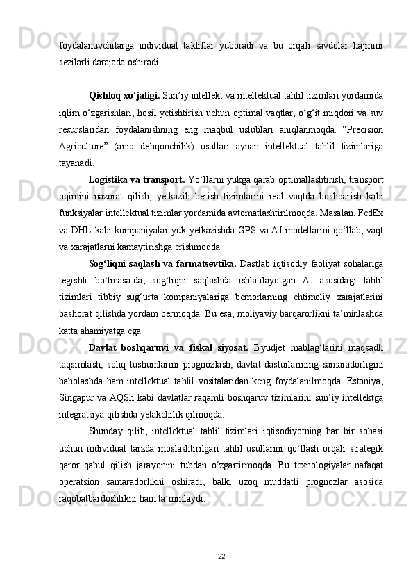 foydalanuvchilarga   individual   takliflar   yuboradi   va   bu   orqali   savdolar   hajmini
sezilarli darajada oshiradi.
Qishloq xo‘jaligi.  Sun’iy intellekt va intellektual tahlil tizimlari yordamida
iqlim o‘zgarishlari, hosil yetishtirish uchun optimal vaqtlar, o‘g‘it miqdori va suv
resurslaridan   foydalanishning   eng   maqbul   uslublari   aniqlanmoqda.   “Precision
Agriculture”   (aniq   dehqonchilik)   usullari   aynan   intellektual   tahlil   tizimlariga
tayanadi.
Logistika va transport.   Yo‘llarni yukga qarab optimallashtirish, transport
oqimini   nazorat   qilish,   yetkazib   berish   tizimlarini   real   vaqtda   boshqarish   kabi
funksiyalar intellektual tizimlar yordamida avtomatlashtirilmoqda. Masalan, FedEx
va DHL kabi kompaniyalar yuk yetkazishda GPS va AI modellarini qo‘llab, vaqt
va xarajatlarni kamaytirishga erishmoqda.
Sog‘liqni  saqlash va farmatsevtika.   Dastlab  iqtisodiy  faoliyat  sohalariga
tegishli   bo‘lmasa-da,   sog‘liqni   saqlashda   ishlatilayotgan   AI   asosidagi   tahlil
tizimlari   tibbiy   sug‘urta   kompaniyalariga   bemorlarning   ehtimoliy   xarajatlarini
bashorat qilishda yordam bermoqda. Bu esa, moliyaviy barqarorlikni ta’minlashda
katta ahamiyatga ega.
Davlat   boshqaruvi   va   fiskal   siyosat.   Byudjet   mablag‘larini   maqsadli
taqsimlash,   soliq   tushumlarini   prognozlash,   davlat   dasturlarining   samaradorligini
baholashda   ham   intellektual   tahlil   vositalaridan   keng   foydalanilmoqda.   Estoniya,
Singapur va AQSh kabi  davlatlar raqamli boshqaruv tizimlarini sun’iy intellektga
integratsiya qilishda yetakchilik qilmoqda.
Shunday   qilib,   intellektual   tahlil   tizimlari   iqtisodiyotning   har   bir   sohasi
uchun   individual   tarzda   moslashtirilgan   tahlil   usullarini   qo‘llash   orqali   strategik
qaror   qabul   qilish   jarayonini   tubdan   o‘zgartirmoqda.   Bu   texnologiyalar   nafaqat
operatsion   samaradorlikni   oshiradi,   balki   uzoq   muddatli   prognozlar   asosida
raqobatbardoshlikni ham ta’minlaydi.
22 