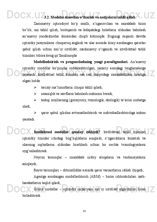3.2. Modelni sinovdan o‘tkazish va natijalarni tahlil qilish
Zamonaviy   iqtisodiyot   ko‘p   omilli,   o‘zgaruvchan   va   murakkab   tizim
bo‘lib,   uni   tahlil   qilish,   boshqarish   va   kelajakdagi   holatlarni   oldindan   baholash
an’anaviy   yondashuvlar   doirasidan   chiqib   ketmoqda.   Bugungi   raqamli   davrda
iqtisodiy jarayonlarni chuqurroq anglash va ular asosida ilmiy asoslangan qarorlar
qabul   qilish   uchun   sun’iy   intellekt,   mashinaviy   o‘rganish   va   intellektual   tahlil
tizimlari tobora keng qo‘llanilmoqda.
Modellashtirish   va   prognozlashning   yangi   paradigmalari.   An’anaviy
iqtisodiy   modellar   ko‘pincha   soddalashtirilgan,   nazariy   asosdagi   tenglamalarga
tayanadi.   Intellektual   tahlil   tizimlari   esa   real   dunyodagi   murakkablikni   hisobga
olgan holda:
 tarixiy ma’lumotlarni chuqur tahlil qiladi;
 noaniqlik va xavflarni baholash imkonini beradi;
 tashqi omillarning (geosiyosiy, texnologik, ekologik) ta’sirini inobatga
oladi;
 qaror qabul qilishni avtomatlashtirish va individuallashtirishga imkon
yaratadi.
Intellektual   modellar   qanday   ishlaydi?   Intellektual   tahlil   tizimlari
iqtisodiy   tizimlar   ichidagi   bog‘liqliklarni   aniqlash,   o‘zgarishlarni   kuzatish   va
ularning   oqibatlarini   oldindan   hisoblash   uchun   bir   nechta   texnologiyalarni
uyg‘unlashtiradi:
Neyron   tarmoqlar   –   murakkab   nisbiy   aloqalarni   va   tendensiyalarni
aniqlaydi;
Bayes tarmoqlari – ehtimolliklar asosida qaror variantlarini ishlab chiqadi;
Agentga   asoslangan   modellashtirish   (ABM)   –   bozor   ishtirokchilari   xatti-
harakatlarini taqlid qiladi;
Gibrid   modellar   –   iqtisodiy   nazariyani   sun’iy   intellekt   algoritmlari   bilan
birlashtiradi.
23 