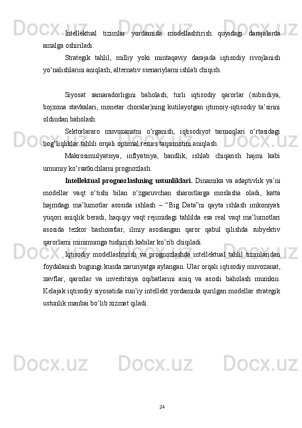 Intellektual   tizimlar   yordamida   modellashtirish   quyidagi   darajalarda
amalga oshiriladi:
Strategik   tahlil,   milliy   yoki   mintaqaviy   darajada   iqtisodiy   rivojlanish
yo‘nalishlarini aniqlash, alternativ ssenariylarni ishlab chiqish.
Siyosat   samaradorligini   baholash,   turli   iqtisodiy   qarorlar   (subsidiya,
bojxona   stavkalari,   monetar   choralar)ning   kutilayotgan   ijtimoiy-iqtisodiy   ta’sirini
oldindan baholash.
Sektorlararo   muvozanatni   o‘rganish,   iqtisodiyot   tarmoqlari   o‘rtasidagi
bog‘liqliklar tahlili orqali optimal resurs taqsimotini aniqlash.
Makrosimulyatsiya,   inflyatsiya,   bandlik,   ishlab   chiqarish   hajmi   kabi
umumiy ko‘rsatkichlarni prognozlash.
Intellektual  prognozlashning ustunliklari.   Dinamika va adaptivlik ya’ni
modellar   vaqt   o‘tishi   bilan   o‘zgaruvchan   sharoitlarga   moslasha   oladi,   katta
hajmdagi   ma’lumotlar   asosida   ishlash   –   “Big   Data”ni   qayta   ishlash   imkoniyati
yuqori   aniqlik   beradi,   haqiqiy   vaqt   rejimidagi   tahlilda   esa   real   vaqt   ma’lumotlari
asosida   tezkor   bashoratlar,   ilmiy   asoslangan   qaror   qabul   qilishda   subyektiv
qarorlarni minimumga tushirish kabilar ko’rib chiqiladi.
Iqtisodiy   modellashtirish   va   prognozlashda   intellektual   tahlil   tizimlaridan
foydalanish bugungi kunda zaruriyatga aylangan. Ular orqali iqtisodiy muvozanat,
xavflar,   qarorlar   va   investitsiya   oqibatlarini   aniq   va   asosli   baholash   mumkin.
Kelajak iqtisodiy siyosatida sun’iy intellekt yordamida qurilgan modellar strategik
ustunlik manbai bo‘lib xizmat qiladi.
24 