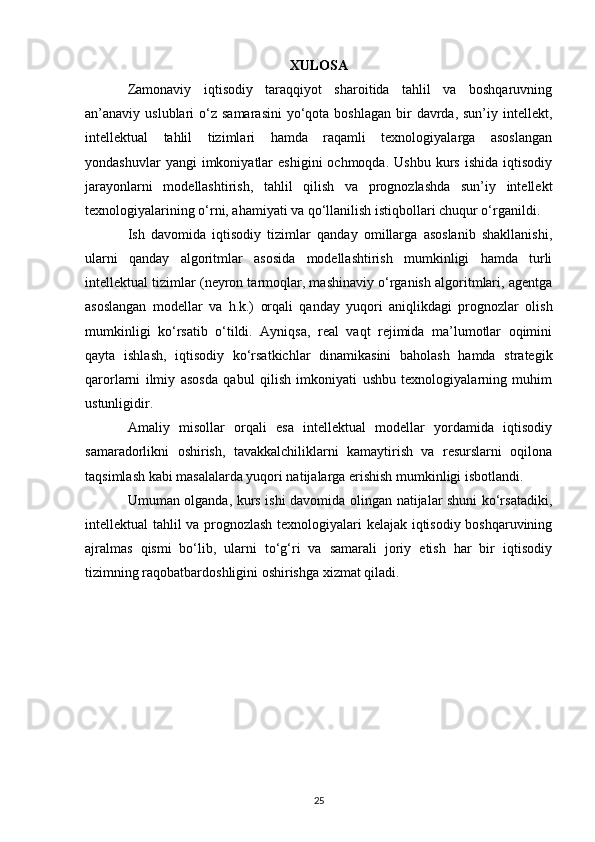XULOSA
Zamonaviy   iqtisodiy   taraqqiyot   sharoitida   tahlil   va   boshqaruvning
an’anaviy uslublari   o‘z  samarasini  yo‘qota  boshlagan  bir   davrda, sun’iy  intellekt,
intellektual   tahlil   tizimlari   hamda   raqamli   texnologiyalarga   asoslangan
yondashuvlar  yangi  imkoniyatlar   eshigini  ochmoqda.  Ushbu   kurs  ishida   iqtisodiy
jarayonlarni   modellashtirish,   tahlil   qilish   va   prognozlashda   sun’iy   intellekt
texnologiyalarining o‘rni, ahamiyati va qo‘llanilish istiqbollari chuqur o‘rganildi.
Ish   davomida   iqtisodiy   tizimlar   qanday   omillarga   asoslanib   shakllanishi,
ularni   qanday   algoritmlar   asosida   modellashtirish   mumkinligi   hamda   turli
intellektual tizimlar (neyron tarmoqlar, mashinaviy o‘rganish algoritmlari, agentga
asoslangan   modellar   va   h.k.)   orqali   qanday   yuqori   aniqlikdagi   prognozlar   olish
mumkinligi   ko‘rsatib   o‘tildi.   Ayniqsa,   real   vaqt   rejimida   ma’lumotlar   oqimini
qayta   ishlash,   iqtisodiy   ko‘rsatkichlar   dinamikasini   baholash   hamda   strategik
qarorlarni   ilmiy   asosda   qabul   qilish   imkoniyati   ushbu   texnologiyalarning   muhim
ustunligidir.
Amaliy   misollar   orqali   esa   intellektual   modellar   yordamida   iqtisodiy
samaradorlikni   oshirish,   tavakkalchiliklarni   kamaytirish   va   resurslarni   oqilona
taqsimlash kabi masalalarda yuqori natijalarga erishish mumkinligi isbotlandi.
Umuman olganda, kurs ishi davomida olingan natijalar shuni ko‘rsatadiki,
intellektual tahlil va prognozlash texnologiyalari kelajak iqtisodiy boshqaruvining
ajralmas   qismi   bo‘lib,   ularni   to‘g‘ri   va   samarali   joriy   etish   har   bir   iqtisodiy
tizimning raqobatbardoshligini oshirishga xizmat qiladi.
25 