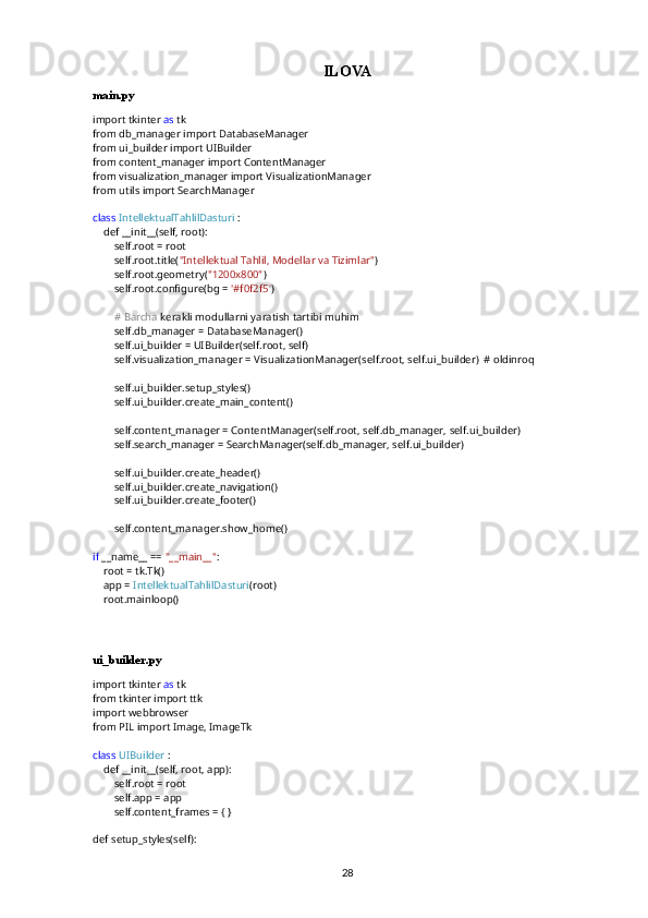 ILOVA
main.py
import tkinter  as  tk
from db_manager import DatabaseManager
from ui_builder import UIBuilder
from content_manager import ContentManager
from visualization_manager import VisualizationManager
from utils import SearchManager
class   IntellektualTahlilDasturi  :
    def __init__(self, root):
        self.root = root
        self.root.title( "Intellektual Tahlil, Modellar va Tizimlar" )
        self.root.geometry( "1200x800" )
        self.root.configure(bg =  '#f0f2f5' )
         #   Barcha  kerakli modullarni yaratish tartibi muhim
        self.db_manager = DatabaseManager()
        self.ui_builder = UIBuilder(self.root, self)
        self.visualization_manager = VisualizationManager(self.root, self.ui_builder)  # oldinroq
        self.ui_builder.setup_styles()
        self.ui_builder.create_main_content()
        self.content_manager = ContentManager(self.root, self.db_manager, self.ui_builder)
        self.search_manager = SearchManager(self.db_manager, self.ui_builder)
        self.ui_builder.create_header()
        self.ui_builder.create_navigation()
        self.ui_builder.create_footer()
        self.content_manager.show_home()
if  __name__ ==  "__main__" :
    root = tk.Tk()
    app =  IntellektualTahlilDasturi (root)
    root.mainloop()
ui_builder.py
import tkinter  as  tk
from tkinter import ttk
import webbrowser
from PIL import Image, ImageTk
class   UIBuilder  :
    def __init__(self, root, app):
        self.root = root
        self.app = app
        self.content_frames = { }
def setup_styles(self):
28 