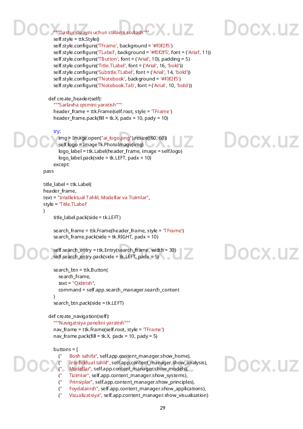         """Dastur dizayni uchun stillarni sozlash"""
        self.style = ttk.Style()
        self.style.configure( 'TFrame' , background =  '#f0f2f5' )
        self.style.configure( 'TLabel' , background =  '#f0f2f5' , font = ( 'Arial' , 11))
        self.style.configure( 'TButton' , font = ( 'Arial' , 10), padding = 5)
        self.style.configure( 'Title.TLabel' , font = ( 'Arial' , 16,  'bold' ))
        self.style.configure( 'Subtitle.TLabel' , font = ( 'Arial' , 14,  'bold' ))
        self.style.configure( 'TNotebook' , background =  '#f0f2f5' )
        self.style.configure( 'TNotebook.Tab' , font = ( 'Arial' , 10,  'bold' ))
    def create_header(self):
         """Sarlavha qismini yaratish"""
        header_frame = ttk.Frame(self.root, style =  'TFrame' )
        header_frame.pack(fill = tk.X, padx = 10, pady = 10)
         try :
            img = Image.open( "ai_logo.png" ).resize((60, 60))
            self.logo = ImageTk.PhotoImage(img)
            logo_label = ttk.Label(header_frame, image = self.logo)
            logo_label.pack(side = tk.LEFT, padx = 10)
        except:
pass
title_label = ttk.Label(
header_frame,
text =  "Intellektual Tahlil, Modellar va Tizimlar" ,
style =  'Title.TLabel'
)
        title_label.pack(side = tk.LEFT)
        search_frame = ttk.Frame(header_frame, style =  'TFrame' )
        search_frame.pack(side = tk.RIGHT, padx = 10)
        self.search_entry = ttk.Entry(search_frame, width = 30)
        self.search_entry.pack(side = tk.LEFT, padx = 5)
        search_btn = ttk.Button(
            search_frame,
            text =  "Qidirish" ,
            command = self.app.search_manager.search_content
        )
        search_btn.pack(side = tk.LEFT)
    def create_navigation(self):
         """Navigatsiya panelini yaratish"""
        nav_frame = ttk.Frame(self.root, style =  'TFrame' )
        nav_frame.pack(fill = tk.X, padx = 10, pady = 5)
        buttons = [
            ( " ??????  Bosh sahifa" , self.app.content_manager.show_home),
            ( " ??????  Intellektual tahlil" , self.app.content_manager.show_analysis),
            ( " ??????  Modellar" , self.app.content_manager.show_models),
            ( " ⚙   Tizimlar" , self.app.content_manager.show_systems),
            ( " ??????  Prinsiplar" , self.app.content_manager.show_principles),
            ( " ??????  Foydalanish" , self.app.content_manager.show_applications),
            ( " ??????  Vizualizatsiya" , self.app.content_manager.show_visualization)
29 