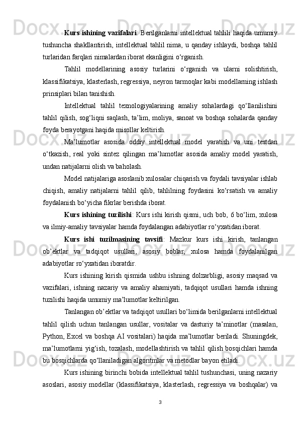 Kurs ishining vazifalari : Berilganlarni intellektual tahlili haqida umumiy
tushuncha   shakllantirish,  intellektual  tahlil   nima,  u  qanday  ishlaydi,   boshqa  tahlil
turlaridan farqlari nimalardan iborat ekanligini o‘rganish.
Tahlil   modellarining   asosiy   turlarini   o‘rganish   va   ularni   solishtirish ,
k lassifikatsiya, klasterlash, regressiya, neyron tarmoqlar kabi modellarning ishlash
prinsiplari bilan tanishish.
Intellektual   tahlil   texnologiyalarining   amaliy   sohalardagi   qo‘llanilishini
tahlil qilish, sog‘liqni saqlash, ta’lim, moliya, sanoat  va boshqa sohalarda qanday
foyda berayotgani haqida misollar keltirish.
Ma’lumotlar   asosida   oddiy   intellektual   model   yaratish   va   uni   testdan
o‘tkazish ,   r eal   yoki   sintez   qilingan   ma’lumotlar   asosida   amaliy   model   yaratish,
undan natijalarni olish va baholash.
Model natijalariga asoslanib xulosalar chiqarish va foydali tavsiyalar ishlab
chiqish,   amaliy   natijalarni   tahlil   qilib,   tahlilning   foydasini   ko‘rsatish   va   amaliy
foydalanish bo‘yicha fikrlar berishda iborat.
Kurs ishining tuzilishi : Kurs ishi  kirish qismi, uch bob, 6 bo‘lim, xulosa
va ilmiy-amaliy tavsiyalar hamda foydalangan adabiyotlar ro‘yxatidan iborat.
Kurs   ishi   tuzilmasining   tavsifi :   Mazkur   kurs   ishi   kirish,   tanlangan
ob’ektlar   va   tadqiqot   usullari,   asosiy   boblar,   xulosa   hamda   foydalanilgan
adabiyotlar ro‘yxatidan iboratdir.
Kurs   ishining   kirish   qismida   ushbu   ishning   dolzarbligi,   asosiy   maqsad   va
vazifalari,   ishning   nazariy   va   amaliy   ahamiyati,   tadqiqot   usullari   hamda   ishning
tuzilishi haqida umumiy ma’lumotlar keltirilgan.
Tanlangan ob’ektlar va tadqiqot usullari bo‘limida berilganlarni intellektual
tahlil   qilish   uchun   tanlangan   usullar,   vositalar   va   dasturiy   ta’minotlar   (masalan,
Python,  Excel  va  boshqa  AI   vositalari)  haqida   ma’lumotlar   beriladi.  Shuningdek,
ma’lumotlarni yig‘ish, tozalash, modellashtirish va tahlil qilish bosqichlari hamda
bu bosqichlarda qo‘llaniladigan algoritmlar va metodlar bayon etiladi.
Kurs ishining birinchi bobida intellektual tahlil tushunchasi, uning nazariy
asoslari,   asosiy   modellar   (klassifikatsiya,   klasterlash,   regressiya   va   boshqalar)   va
3 