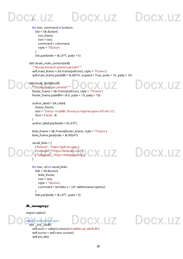         ]
         for  text, command  in  buttons:
            btn = ttk.Button(
                nav_frame,
                text = text,
                command = command,
                style =  'TButton'
            )
            btn.pack(side = tk.LEFT, padx = 5)
    def create_main_content(self):
         """Asosiy kontent qismini yaratish"""
        self.main_frame = ttk.Frame(self.root, style =  'TFrame' )
        self.main_frame.pack(fill = tk.BOTH, expand = True, padx = 10, pady = 10)
    def create_footer(self):
         """Footer qismini yaratish"""
        footer_frame = ttk.Frame(self.root, style =  'TFrame' )
        footer_frame.pack(fill = tk.X, padx = 10, pady = 10)
        author_label = ttk.Label(
            footer_frame,
            text =  "Dastur muallifi: Shoxruza Xojimirzayeva ATI-AU-22" ,
            font = ( 'Arial' , 9)
        )
        author_label.pack(side = tk.LEFT)
        links_frame = ttk.Frame(footer_frame, style =  'TFrame' )
        links_frame.pack(side = tk.RIGHT)
        social_links = [
            ( "GitHub" ,  "https://github.com" ),
            ( "LinkedIn" ,  "https://linkedin.com" ),
            ( "Telegram" ,  "https://telegram.org" )
        ]
         for  text, url  in  social_links:
            link = ttk.Button(
                links_frame,
                text = text,
                style =  'TButton' ,
                command = lambda u = url: webbrowser.open(u)
            )
            link.pack(side = tk.LEFT, padx = 5)
db_manager.py
import sqlite3
class   DatabaseManager  :
    def __init__(self):
        self.conn = sqlite3.connect( 'intellektual_tahlil.db' )
        self.cursor = self.conn.cursor()
        self.init_db()
30 