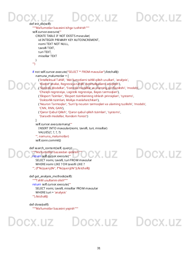     def init_db(self):
         """Ma'lumotlar bazasini ishga tushirish"""
        self.cursor.execute( '''
            CREATE TABLE IF NOT EXISTS mavzular(
                id INTEGER PRIMARY KEY AUTOINCREMENT,
                nomi TEXT NOT NULL,
                tavsifi TEXT,
                turi TEXT,
                misollar TEXT
            )
         ''')
         if  not self.cursor.execute( "SELECT * FROM mavzular" ).fetchall():
            namuna_malumotlar = [
                ( 'Intellektual Tahlil' ,  'Ma\'lumotlarni tahlil qilish usullari' ,  'analysis' ,
                  'Klaster analizi, Regressiya tahlili, Anomaliyalarni aniqlash' ),
                ( 'Statistik Modellar' ,  'Statistik modellar va ularning qo\'llanilishi' ,  'models' ,
                  'Chiziqli regressiya, Logistik regressiya, Bayes tarmoqlari' ),
                ( 'Ekspert Tizimlar' ,  'Ekspert tizimlarining ishlash prinsiplari' ,  'systems' ,
                  'Doktorlik tizimlari, Moliya maslahatchilari' ),
                ( 'Neuron Tarmoqlar' ,  'Sun\'iy neuron tarmoqlari va ularning tuzilishi' ,  'models' ,
                  'CNN, RNN, GAN' ),
                ( 'Qaror Qabul Qilish' ,  'Qaror qabul qilish tizimlari' ,  'systems' ,
                  'Daraxtli modellar, Random Forest' )
            ]
            self.cursor.executemany( '''
                INSERT INTO mavzular(nomi, tavsifi, turi, misollar)
                VALUES(?, ?, ?, ?)
             ''', namuna_malumotlar)
            self.conn.commit()
    def search_content(self, query):
         """Ma'lumotlar bazasidan qidirish"""
         return  self.cursor.execute( '''
            SELECT nomi, tavsifi, turi FROM mavzular
            WHERE nomi LIKE ? OR tavsifi LIKE ?
         ''', (f"%{query}%", f"%{query}%")).fetchall()
    def get_analysis_methods(self):
         """Tahlil usullarini olish"""
         return  self.cursor.execute( '''
            SELECT nomi, tavsifi, misollar FROM mavzular
            WHERE turi =  'analysis'
         ''').fetchall()
    def close(self):
         """Ma'lumotlar bazasini yopish"""
31 