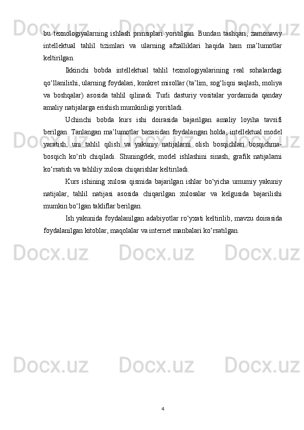 bu   texnologiyalarning   ishlash   prinsiplari   yoritilgan.   Bundan   tashqari,   zamonaviy
intellektual   tahlil   tizimlari   va   ularning   afzalliklari   haqida   ham   ma’lumotlar
keltirilgan.
Ikkinchi   bobda   intellektual   tahlil   texnologiyalarining   real   sohalardagi
qo‘llanilishi, ularning foydalari, konkret misollar (ta’lim, sog‘liqni saqlash, moliya
va   boshqalar)   asosida   tahlil   qilinadi.   Turli   dasturiy   vositalar   yordamida   qanday
amaliy natijalarga erishish mumkinligi yoritiladi.
Uchinchi   bobda   kurs   ishi   doirasida   bajarilgan   amaliy   loyiha   tavsifi
berilgan. Tanlangan ma’lumotlar bazasidan foydalangan holda, intellektual model
yaratish,   uni   tahlil   qilish   va   yakuniy   natijalarni   olish   bosqichlari   bosqichma-
bosqich   ko‘rib   chiqiladi.   Shuningdek,   model   ishlashini   sinash,   grafik   natijalarni
ko‘rsatish va tahliliy xulosa chiqarishlar keltiriladi.
Kurs   ishining   xulosa   qismida   bajarilgan   ishlar   bo‘yicha   umumiy   yakuniy
natijalar,   tahlil   natijasi   asosida   chiqarilgan   xulosalar   va   kelgusida   bajarilishi
mumkin bo‘lgan takliflar berilgan.
Ish yakunida foydalanilgan adabiyotlar ro‘yxati keltirilib, mavzu doirasida
foydalanilgan kitoblar, maqolalar va internet manbalari ko‘rsatilgan.
4 