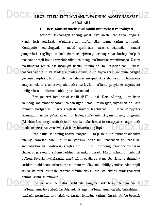 I-BOB. INTELLEKTUAL TAHLIL VA UNING ASOSIY NAZARIY
ASOSLARI
1.1. Berilganlarni intellektual tahlili tushunchasi va mohiyati
Axborot   texnologiyalarining   jadal   rivojlanishi   natijasida   bugungi
kunda   turli   sohalarda   to‘planayotgan   ma’lumotlar   hajmi   keskin   ortmoqda.
Kompyuter   texnologiyalari,   mobil   qurilmalar,   internet   xizmatlari,   sanoat
jarayonlari,   sog‘liqni   saqlash   tizimlari,   ijtimoiy   tarmoqlar   va   boshqa   ko‘plab
manbalar orqali kunlik ravishda ulkan hajmdagi ma’lumotlar yaratilmoqda. Ushbu
ma’lumotlar   ichida   esa   insoniyat   uchun   muhim   bo‘lgan   qarorlar   qabul   qilish,
bashoratlar   tuzish   va   strategik   rejalashtirish   uchun   foydalanish   mumkin   bo‘lgan
yashirin   naqshlar,   bog‘liqliklar   va   bilimlar   mavjud.   Ana   shu   yashirin   bilimlarni
aniqlash, ularni strukturaviy tahlil qilish va foydali ma’lumotga aylantirish jarayoni
berilganlarni intellektual tahlil qilish deb ataladi.
Berilganlarni   intellektual   tahlili   (BIТ   –   ingl.   Data   Mining)   –   bu   katta
hajmdagi ma’lumotlar bazasi ichidan ilgari noma’lum bo‘lgan, foydali va qo‘llash
mumkin   bo‘lgan   bilimlarni   aniqlash   jarayoni   hisoblanadi.   Bu   soha   kompyuter
fanining   bir   necha   yo‘nalishlari,   jumladan,   sun’iy   intellekt,   mashinaviy   o‘rganish
(Machine Learning), statistik tahlil, ma’lumotlar bazasi texnologiyalari, algoritmik
modellashtirish va vizualizatsiya bilan bevosita bog‘liqdir.
Intellektual   tahlilning   asosiy   maqsadi   –   ko‘p   sonli   ma’lumotlar   orasidan
tahliliy   qarorlar   qabul   qilishga   yordam   beradigan   tendensiyalar,   naqshlar,
anomaliyalar   va   qoidalarni   aniqlashdir.   Bu   usul   insonning   mantiqiy   xulosalar
chiqarish   jarayonini   avtomatlashtirishga   imkon   beradi.   Misol   uchun,   bir   internet
do‘koni   foydalanuvchilarning   xarid   qilish   odatlarini   o‘rganib,   ularning   ehtimoliy
xaridlarini oldindan bashorat qilishi mumkin. Shu kabi tahliliy yondashuvlar orqali
savdo   hajmini   oshirish,   xizmat   sifatini   yaxshilash   va   biznes   strategiyalarini
optimallashtirish mumkin.
Berilganlarni   intellektual   tahlil   qilishning   dastlabki   bosqichlaridan   biri   bu
ma’lumotlarni   tayyorlash   hisoblanadi.   Bunga   ma’lumotlarni   yig‘ish,   birlashtirish,
tozalash, normalizatsiya qilish va kerakli formatga keltirish kiradi. Ushbu bosqich
5 
