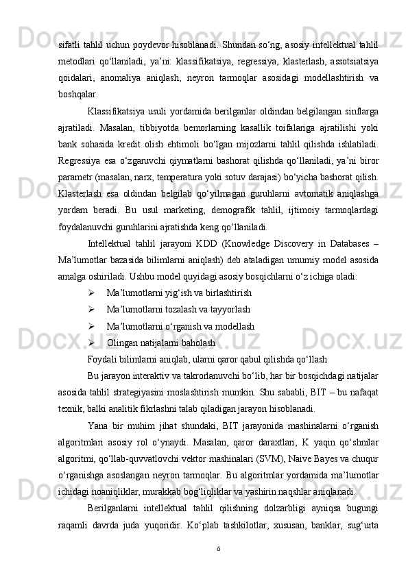 sifatli tahlil uchun poydevor hisoblanadi. Shundan so‘ng, asosiy intellektual tahlil
metodlari   qo‘llaniladi,   ya’ni:   klassifikatsiya,   regressiya,   klasterlash,   assotsiatsiya
qoidalari,   anomaliya   aniqlash,   neyron   tarmoqlar   asosidagi   modellashtirish   va
boshqalar.
Klassifikatsiya   usuli   yordamida   berilganlar   oldindan   belgilangan   sinflarga
ajratiladi.   Masalan,   tibbiyotda   bemorlarning   kasallik   toifalariga   ajratilishi   yoki
bank   sohasida   kredit   olish   ehtimoli   bo‘lgan   mijozlarni   tahlil   qilishda   ishlatiladi.
Regressiya   esa   o‘zgaruvchi   qiymatlarni   bashorat   qilishda   qo‘llaniladi,   ya’ni   biror
parametr (masalan, narx, temperatura yoki sotuv darajasi) bo‘yicha bashorat qilish.
Klasterlash   esa   oldindan   belgilab   qo‘yilmagan   guruhlarni   avtomatik   aniqlashga
yordam   beradi.   Bu   usul   marketing,   demografik   tahlil,   ijtimoiy   tarmoqlardagi
foydalanuvchi guruhlarini ajratishda keng qo‘llaniladi.
Intellektual   tahlil   jarayoni   KDD   (Knowledge   Discovery   in   Databases   –
Ma’lumotlar   bazasida   bilimlarni   aniqlash)   deb   ataladigan   umumiy   model   asosida
amalga oshiriladi. Ushbu model quyidagi asosiy bosqichlarni o‘z ichiga oladi:
 Ma’lumotlarni yig‘ish va birlashtirish
 Ma’lumotlarni tozalash va tayyorlash
 Ma’lumotlarni o‘rganish va modellash
 Olingan natijalarni baholash
Foydali bilimlarni aniqlab, ularni qaror qabul qilishda qo‘llash
Bu jarayon interaktiv va takrorlanuvchi bo‘lib, har bir bosqichdagi natijalar
asosida  tahlil  strategiyasini  moslashtirish mumkin. Shu sababli, BIТ – bu nafaqat
texnik, balki analitik fikrlashni talab qiladigan jarayon hisoblanadi.
Yana   bir   muhim   jihat   shundaki,   BIТ   jarayonida   mashinalarni   o‘rganish
algoritmlari   asosiy   rol   o‘ynaydi.   Masalan,   qaror   daraxtlari,   K   yaqin   qo‘shnilar
algoritmi, qo‘llab-quvvatlovchi vektor mashinalari (SVM), Naive Bayes va chuqur
o‘rganishga   asoslangan   neyron   tarmoqlar.   Bu   algoritmlar   yordamida   ma’lumotlar
ichidagi noaniqliklar, murakkab bog‘liqliklar va yashirin naqshlar aniqlanadi.
Berilganlarni   intellektual   tahlil   qilishning   dolzarbligi   ayniqsa   bugungi
raqamli   davrda   juda   yuqoridir.   Ko‘plab   tashkilotlar,   xususan,   banklar,   sug‘urta
6 