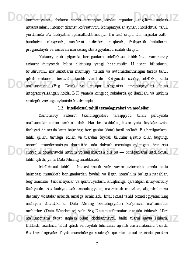 kompaniyalari,   chakana   savdo   tarmoqlari,   davlat   organlari,   sog‘liqni   saqlash
muassasalari,   internet   xizmat   ko‘rsatuvchi   kompaniyalar   aynan   intellektual   tahlil
yordamida o‘z faoliyatini optimallashtirmoqda. Bu usul orqali ular mijozlar xatti-
harakatini   o‘rganadi,   xavflarni   oldindan   aniqlaydi,   firibgarlik   holatlarini
prognozlaydi va samarali marketing strategiyalarini ishlab chiqadi.
Yakuniy   qilib   aytganda,   berilganlarni   intellektual   tahlili   bu   –   zamonaviy
axborot   dunyosida   bilim   olishning   yangi   bosqichidir.   U   inson   bilimlarini
to‘ldiruvchi,   ma’lumotlarni   mantiqiy,   tizimli   va   avtomatlashtirilgan   tarzda   tahlil
qilish   imkonini   beruvchi   kuchli   vositadir.   Kelgusida   sun’iy   intellekt,   katta
ma’lumotlar   (Big   Data)   va   chuqur   o‘rganish   texnologiyalari   bilan
integratsiyalashgan   holda,   BIТ   yanada   kengroq   sohalarda   qo‘llanilishi   va   muhim
strategik vositaga aylanishi kutilmoqda.
1.2. Intellektual tahlil texnologiyalari va modellar
Zamonaviy   axborot   texnologiyalari   taraqqiyoti   bilan   jamiyatda
ma’lumotlar   oqimi   keskin   oshdi.   Har   bir   tashkilot,   tizim   yoki   foydalanuvchi
faoliyati doirasida katta hajmdagi berilganlar (data) hosil bo‘ladi. Bu berilganlarni
tahlil   qilish,   tartibga   solish   va   ulardan   foydali   bilimlar   ajratib   olish   bugungi
raqamli   transformatsiya   sharoitida   juda   dolzarb   masalaga   aylangan.   Ana   shu
ehtiyojni   qondiruvchi   muhim   yo‘nalishlardan   biri   bu   —   berilganlarni   intellektual
tahlil qilish, ya’ni Data Mining hisoblanadi.
Intellektual   tahlil   –   bu   avtomatik   yoki   yarim   avtomatik   tarzda   katta
hajmdagi   murakkab   berilganlardan   foydali   va   ilgari   noma’lum   bo‘lgan   naqshlar,
bog‘lanishlar,   tendensiyalar   va   qonuniyatlarni   aniqlashga   qaratilgan   ilmiy-amaliy
faoliyatdir.   Bu   faoliyat   turli   texnologiyalar,   matematik   modellar,   algoritmlar   va
dasturiy vositalar  asosida  amalga oshiriladi.   Intellektual  tahlil texnologiyalarining
mohiyati   shundaki   u,   Data   Mining   texnologiyalari   ko‘pincha   ma’lumotlar
omborlari   (Data   Warehouse)   yoki   Big   Data   platformalari   asosida   ishlaydi.   Ular
ma’lumotlarni   faqat   saqlash   bilan   cheklanmaydi,   balki   ularni   qayta   ishlash,
filtrlash,   tozalash,   tahlil   qilish   va   foydali   bilimlarni   ajratib   olish   imkonini   beradi.
Bu   texnologiyalar   foydalanuvchilarga   strategik   qarorlar   qabul   qilishda   yordam
7 