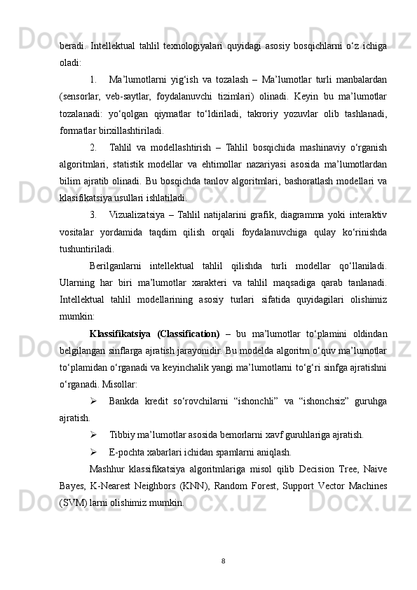 beradi.   Intellektual   tahlil   texnologiyalari   quyidagi   asosiy   bosqichlarni   o‘z   ichiga
oladi:
1. Ma’lumotlarni   yig‘ish   va   tozalash   –   Ma’lumotlar   turli   manbalardan
(sensorlar,   veb-saytlar,   foydalanuvchi   tizimlari)   olinadi.   Keyin   bu   ma’lumotlar
tozalanadi:   yo‘qolgan   qiymatlar   to‘ldiriladi,   takroriy   yozuvlar   olib   tashlanadi,
formatlar birxillashtiriladi.
2. Tahlil   va   modellashtirish   –   Tahlil   bosqichida   mashinaviy   o‘rganish
algoritmlari,   statistik   modellar   va   ehtimollar   nazariyasi   asosida   ma’lumotlardan
bilim   ajratib  olinadi.   Bu  bosqichda   tanlov  algoritmlari,   bashoratlash   modellari   va
klasifikatsiya usullari ishlatiladi.
3. Vizualizatsiya   –   Tahlil   natijalarini   grafik,   diagramma   yoki   interaktiv
vositalar   yordamida   taqdim   qilish   orqali   foydalanuvchiga   qulay   ko‘rinishda
tushuntiriladi.
Berilganlarni   intellektual   tahlil   qilishda   turli   modellar   qo‘llaniladi.
Ularning   har   biri   ma’lumotlar   xarakteri   va   tahlil   maqsadiga   qarab   tanlanadi .
Intellektual   tahlil   modellarining   asosiy   turlari   sifatida   quyidagilari   olishimiz
mumkin:
Klassifikatsiya   (Classification)   –   bu   ma’lumotlar   to‘plamini   oldindan
belgilangan sinflarga ajratish jarayonidir. Bu modelda algoritm o‘quv ma’lumotlar
to‘plamidan o‘rganadi va keyinchalik yangi ma’lumotlarni to‘g‘ri sinfga ajratishni
o‘rganadi. Misollar:
 Bankda   kredit   so‘rovchilarni   “ishonchli”   va   “ishonchsiz”   guruhga
ajratish.
 Tibbiy ma’lumotlar asosida bemorlarni xavf guruhlariga ajratish.
 E-pochta xabarlari ichidan spamlarni aniqlash.
Mashhur   klassifikatsiya   algoritmlari ga   misol   qilib   Decision   Tree,   Naive
Bayes,   K-Nearest   Neighbors   (KNN),   Random   Forest,   Support   Vector   Machines
(SVM)  larni olishimiz mumkin.
8 