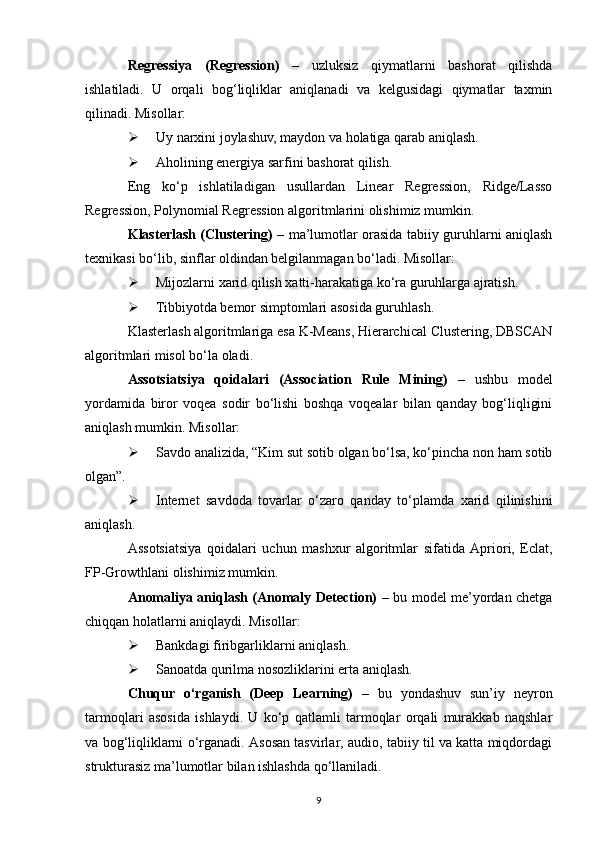 Regressiya   (Regression)   –   uzluksiz   qiymatlarni   bashorat   qilishda
ishlatiladi.   U   orqali   bog‘liqliklar   aniqlanadi   va   kelgusidagi   qiymatlar   taxmin
qilinadi. Misollar:
 Uy narxini joylashuv, maydon va holatiga qarab aniqlash.
 Aholining energiya sarfini bashorat qilish.
Eng   ko‘p   ishlatiladigan   usullar dan   Linear   Regression,   Ridge/Lasso
Regression, Polynomial Regression  algoritmlarini olishimiz mumkin. 
Klasterlash (Clustering)   – ma’lumotlar orasida tabiiy guruhlarni aniqlash
texnikasi bo‘lib, sinflar oldindan belgilanmagan bo‘ladi. Misollar:
 Mijozlarni xarid qilish xatti-harakatiga ko‘ra guruhlarga ajratish.
 Tibbiyotda bemor simptomlari asosida guruhlash.
Klasterlash algoritmlari ga esa  K-Means, Hierarchical Clustering, DBSCAN
algoritmlari misol bo‘la oladi.
Assotsiatsiya   qoidalari   (Association   Rule   Mining)   –   u shbu   model
yordamida   biror   voqea   sodir   bo‘lishi   boshqa   voqealar   bilan   qanday   bog‘liqligini
aniqlash mumkin. Misollar:
 Savdo analizida, “Kim sut sotib olgan bo‘lsa, ko‘pincha non ham sotib
olgan”.
 Internet   savdoda   tovarlar   o‘zaro   qanday   to‘plamda   xarid   qilinishini
aniqlash.
Assotsiatsiya   qoidalari   uchun   mashxur   a lgoritmlar   sifatida   Apriori,   Eclat,
FP-Growth lani olishimiz mumkin .
Anomaliya aniqlash (Anomaly Detection)   – b u model me’yordan chetga
chiqqan holatlarni aniqlaydi. Misollar:
 Bankdagi firibgarliklarni aniqlash.
 Sanoatda qurilma nosozliklarini erta aniqlash.
Chuqur   o‘rganish   (Deep   Learning)   –   b u   yondashuv   sun’iy   neyron
tarmoqlari   asosida   ishlaydi.   U   ko‘p   qatlamli   tarmoqlar   orqali   murakkab   naqshlar
va bog‘liqliklarni o‘rganadi. Asosan tasvirlar, audio, tabiiy til va katta miqdordagi
strukturasiz ma’lumotlar bilan ishlashda qo‘llaniladi.
9 