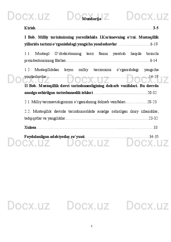 Mundarija
Kirish ………………………………………………...............................................……………………………. 3-5
I   Bob.   Milliy   tariximizning   yaratilishida   I.Karimovning   o‘rni.   Mustaqillik
yillarida tarixni o‘rganishdagi yangicha yondashuvlar ……….............................…. 6-19
1.1.   Mustaqil   O‘zbekistonning   tarix   fanini   yaratish   haqida   birinchi
prezidentimizning fikrlari .......................................…………………………..………...................…. 6-14
1.2. Mustaqillikdan   keyin   milliy   tariximizni   o‘rganishdagi   yangicha
yondashuvlar .……………….................................................................……...………................….......... 14-19
II   Bob.   Mustaqillik   davri   tarixshunosligining   dolzarb   vazifalari.   Bu   davrda
amalga oshirilgan tarixshunoslik ishlari ………........................................................….... 20-32
2.1. Milliy tarixnavisligimizni o‘rganishning dolzarb vazifalari .....….…................ 20-23
2.2.   Mustaqillik   davrida   tarixshunoslikda   amalga   oshirilgan   ilmiy   izlanishlar,
tadqiqotlar va yangiliklar ..……………………….............................……...................................….. 23-32
Xulosa ………………………………………………………………….………................….…………………. 33
Foydalanilgan adabiyotlar ro‘yxati …………………………………………..............……… 34-35
1 