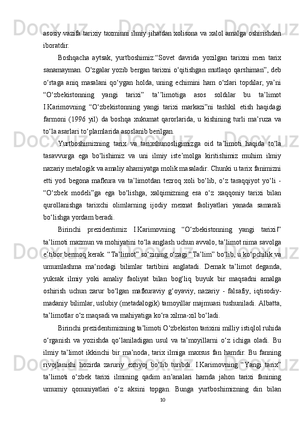 asosiy vazifa tarixiy taxminni ilmiy jihatdan xolisona va xalol amalga oshirishdan
iboratdir.
Boshqacha   aytsak,   yurtboshimiz:“Sovet   davrida   yozilgan   tarixni   men   tarix
sanamayman.  O‘zgalar  yozib  bergan tarixni  o‘qitishgan  mutlaqo qarshiman”, deb
o‘rtaga   aniq   masalani   qo‘ygan   holda,   uning   еchimini   ham   o‘zlari   topdilar,   ya’ni
“O‘zbekistonning   yangi   tarixi”   ta’’limotiga   asos   soldilar   bu   ta’limot
I.Karimovning   “O‘zbekistonning   yangi   tarixi   markazi”ni   tashkil   etish   haqidagi
farmoni   (1996   yil)   da   boshqa   xukumat   qarorlarida,   u   kishining   turli   ma’ruza   va
to‘la asarlari to‘plamlarida asoslanib berilgan.
Yurtboshimizning   tarix   va   tarixshunosligimizga   oid   ta’limoti   haqida   to‘la
tasavvurga   ega   bo‘lishimiz   va   uni   ilmiy   iste’molga   kiritishimiz   muhim   ilmiy
nazariy metalogik va amaliy ahamiyatga molik masaladir. Chunki u tarix fanimizni
еtti   yod   begona   mafkura   va   ta’limotdan   tezroq   xoli   bo‘lib,   o‘z   taraqqiyot   yo‘li   -
“O‘zbek   modeli”ga   ega   bo‘lishga,   xalqimizning   esa   o‘z   xaqqoniy   tarixi   bilan
qurollanishga   tarixchi   olimlarning   ijodiy   mexnat   faoliyatlari   yanada   samarali
bo‘lishga yordam beradi.
Birinchi   prezidentimiz   I.Karimovning   “O‘zbekistonning   yangi   tarixi ”‖
ta’limoti mazmun va mohiyatini to‘la anglash uchun avvalo, ta’limot nima savolga
e’tibor bermoq kerak. “Ta’limot” so‘zining o‘zagi “Ta’lim” bo‘lib, u ko‘pchilik va
umumlashma   ma‘nodagi   bilimlar   tartibini   anglatadi.   Demak   ta’limot   deganda,
yuksak   ilmiy   yoki   amaliy   faoliyat   bilan   bog‘liq   buyuk   bir   maqsadni   amalga
oshirish   uchun   zarur   bo‘lgan   mafkuraviy   g‘oyaviy,   nazariy   -   falsafiy,   iqtisodiy-
madaniy bilimlar, uslubiy (metadalogik) tamoyillar majmuasi tushuniladi. Albatta,
ta’limotlar o‘z maqsadi va mahiyatiga ko‘ra xilma-xil bo‘ladi.
Birinchi prezidentimizning ta’limoti O‘zbekiston tarixini milliy istiqlol ruhida
o‘rganish   va   yozishda   qo‘laniladigan   usul   va   ta’moyillarni   o‘z   ichiga   oladi.   Bu
ilmiy   ta’limot   ikkinchi   bir   ma’noda,   tarix   ilmiga   maxsus   fan   hamdir.   Bu   fanning
rivojlanishi   hozirda   zaruriy   extiyoj   bo‘lib   turibdi.   I.Karimovning   “Yangi   tarix”
ta’limoti   o‘zbek   tarixi   ilmining   qadim   an’analari   hamda   jahon   tarixi   fanining
umumiy   qonuniyatlari   o‘z   aksini   topgan.   Bunga   yurtboshimizning   din   bilan
10 