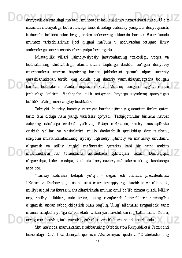 dunyovilik o‘rtasidagi mo‘tadil munosabat bo‘lishi ilmiy nazarariyasi misol. U o‘z
mazmun mohiyatiga ko‘ra hozirga tarix ilmidagi butunlay yangicha dunyoqarash,
tushuncha   bo‘lishi   bilan   birga,   qadim   an’ananing   tiklanishi   hamdir.   Bu   an’anada
mumtoz   tarixchilarimiz   ijod   qilgani   ma’lum   u   mohiyatdan   xalqaro   ilmiy
andozalarga umuminsoniy ahamiyatga ham egadir.
Mustaqillik   yillari   ijtimoiy-siyosiy   jarayonlarning   tezkorligi,   voqea   va
hodisalarning   shiddatliligi,   olamu   odam   taqdiriga   daxldor   bo‘lgan   dunyoviy
muammolaru   serqirra   hayotning   barcha   jabhalarini   qamrab   olgan   umumiy
qarashlarimizdan   tortib,   eng   kichik,   eng   shaxsiy   yumushlarimizgacha   bo‘lgan
barcha   hodisalarni   o‘zida   mujassam   etdi.   Mudroq   bosgan   tuyg‘ularimizni
junbushga   keltirdi.   Boshqacha   qilib   aytganda,   hayotga   ziyrakroq   qaraydigan
bo‘ldik, o‘zligimizni anglay boshladik.
Tabiiyki,   bunday   hayotiy   zaruriyat   barcha   ijtimoiy-gumanitar   fanlar   qatori
tarix   fani   oldiga   ham   yangi   vazifalar   qo‘yadi.   Tadqiqotchilar   birinchi   navbat
xalqning   istiqlolga   erishish   yo‘lidagi   fidoyi   mehnatini,   milliy   mustaqillikka
erishish   yo‘llari   va   vositalarini,   milliy   davlatchilik   qurilishiga   doir   tajribani,
istiqlolni   mustahkamlashning   siyosiy,   iqtisodiy,   ijtimoiy   va   ma’naviy   omillarini
o‘rganish   va   milliy   istiqlol   mafkurasini   yaratish   kabi   bir   qator   muhim
muammolarni   har   tomonlama   mushohada   qilmoqlari   lozim.   Darhaqiqat,
o‘rganishga, tadqiq etishga, dastlabki  ilmiy-nazariy xulosalarni  o‘rtaga tashlashga
asos bor.
“Tarixiy   xotirasiz   kelajak   yo‘q”,   -   degan   edi   birinchi   prezidentimiz
I.Karimov.   Darhaqiqat,   tarix   xotirasi   inson   taraqqiyotiga   kuchli   ta’sir   o‘tkazadi,
milliy istiqlol mafkurasini shakllantirishda muhim omil bo‘lib xizmat qiladi. Milliy
ong,   milliy   tafakkur,   xalq   tarixi,   uning   rivojlanish   bosqichlarini   nechog‘lik
o‘rganish,   undan  saboq  chiqarish   bilan   bog‘liq.  Ulug‘   allomalar  aytganidek,   tarix
insonni istiqbolli yo‘lga da’vat etadi. Ulkan yaratuvchilikni rag‘batlantiradi. Zotan,
uning murabbiylik, tarbiyachilik, yo‘naltiruvchilik kuchi xuddi ana shunda.
Shu ma‘noda mamlakatimiz rahbarining O‘zbekiston Respublikasi Prezidenti
huzuridagi   Davlat   va   Jamiyat   qurilishi   Akademiyasi   qoshida   “O‘zbekistonning
11 