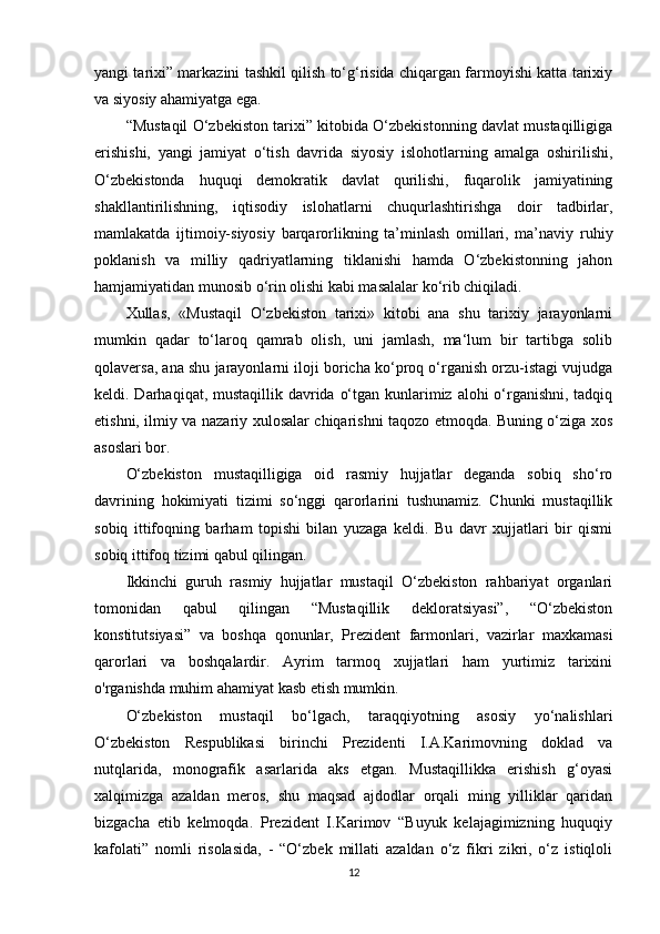 yangi tarixi” markazini tashkil qilish to‘g‘risida chiqargan farmoyishi katta tarixiy
va siyosiy ahamiyatga ega. 
“Mustaqil O‘zbekiston tarixi” kitobida O‘zbekistonning davlat mustaqilligiga
erishishi,   yangi   jamiyat   o‘tish   davrida   siyosiy   islohotlarning   amalga   oshirilishi,
O‘zbekistonda   huquqi   demokratik   davlat   qurilishi,   fuqarolik   jamiyatining
shakllantirilishning,   iqtisodiy   islohatlarni   chuqurlashtirishga   doir   tadbirlar,
mamlakatda   ijtimoiy-siyosiy   barqarorlikning   ta’minlash   omillari,   ma’naviy   ruhiy
poklanish   va   milliy   qadriyatlarning   tiklanishi   hamda   O‘zbekistonning   jahon
hamjamiyatidan munosib o‘rin olishi kabi masalalar ko‘rib chiqiladi. 
Xullas,   «Mustaqil   O‘zbekiston   tarixi»   kitobi   ana   shu   tarixiy   jarayonlarni
mumkin   qadar   to‘laroq   qamrab   olish,   uni   jamlash,   ma‘lum   bir   tartibga   solib
qolaversa, ana shu jarayonlarni iloji boricha ko‘proq o‘rganish orzu-istagi vujudga
keldi. Darhaqiqat, mustaqillik davrida o‘tgan kunlarimiz alohi  o‘rganishni, tadqiq
etishni, ilmiy va nazariy xulosalar chiqarishni taqozo etmoqda. Buning o‘ziga xos
asoslari bor.
O‘zbekiston   mustaqilligiga   oid   rasmiy   hujjatlar   deganda   sobiq   sho‘ro
davrining   hokimiyati   tizimi   so‘nggi   qarorlarini   tushunamiz.   Chunki   mustaqillik
sobiq   ittifoqning   barham   topishi   bilan   yuzaga   keldi.   Bu   davr   xujjatlari   bir   qismi
sobiq ittifoq tizimi qabul qilingan. 
Ikkinchi   guruh   rasmiy   hujjatlar   mustaqil   O‘zbekiston   rahbariyat   organlari
tomonidan   qabul   qilingan   “Mustaqillik   dekloratsiyasi”,   “O‘zbekiston
konstitutsiyasi”   va   boshqa   qonunlar,   Prezident   farmonlari,   vazirlar   maxkamasi
qarorlari   va   boshqalardir.   Ayrim   tarmoq   xujjatlari   ham   yurtimiz   tarixini
o'rganishda muhim ahamiyat kasb etish mumkin.
O‘zbekiston   mustaqil   bo‘lgach,   taraqqiyotning   asosiy   yo‘nalishlari
O‘zbekiston   Respublikasi   birinchi   Prezidenti   I.A.Karimovning   doklad   va
nutqlarida,   monografik   asarlarida   aks   etgan.   Mustaqillikka   erishish   g‘oyasi
xalqimizga   azaldan   meros,   shu   maqsad   ajdodlar   orqali   ming   yilliklar   qaridan
bizgacha   еtib   kelmoqda.   Prezident   I.Karimov   “Buyuk   kelajagimizning   huquqiy
kafolati”   nomli   risolasida,   -   “O‘zbek   millati   azaldan   o‘z   fikri   zikri,   o‘z   istiqloli
12 