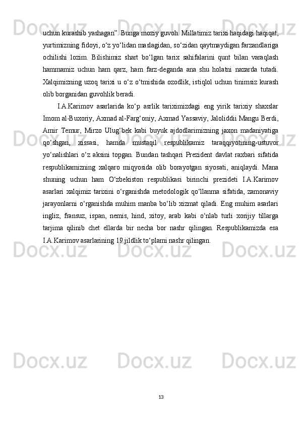 uchun kurashib yashagan”. Bunga moziy guvoh. Millatimiz tarixi haqidagi haqiqat,
yurtimizning fidoyi, o‘z yo‘lidan maslagidan, so‘zidan qaytmaydigan farzandlariga
ochilishi   lozim.   Bilishimiz   shart   bo‘lgan   tarix   sahifalarini   qunt   bilan   varaqlash
hammamiz   uchun   ham   qarz,   ham   farz-deganda   ana   shu   holatni   nazarda   tutadi.
Xalqimizning uzoq tarixi  u o‘z o‘tmishida ozodlik, istiqlol  uchun tinimsiz kurash
olib borganidan guvohlik beradi.
I.A.Karimov   asarlarida   ko‘p   asrlik   tariximizdagi   eng   yirik   tarixiy   shaxslar
Imom al-Buxoriy, Axmad al-Farg‘oniy, Axmad Yassaviy, Jaloliddii Mangu Berdi,
Amir   Temur,   Mirzo   Ulug‘bek   kabi   buyuk   ajdodlarimizning   jaxon   madaniyatiga
qo‘shgan,   xissasi,   hamda   mustaqil   respublikamiz   taraqqiyotining-ustuvor
yo‘nalishlari   o‘z   aksini   topgan.   Bundan   tashqari   Prezident   davlat   raxbari   sifatida
respublikamizning   xalqaro   miqyosida   olib   borayotgan   siyosati,   aniqlaydi.   Mana
shuning   uchun   ham   O‘zbekiston   respublikasi   birinchi   prezideti   I.A.Karimov
asarlari   xalqimiz   tarixini   o‘rganishda   metodologik   qo‘llanma   sifatida,   zamonaviy
jarayonlarni   o‘rganishda   muhim   manba   bo‘lib   xizmat   qiladi.   Eng   muhim   asarlari
ingliz,   fransuz,   ispan,   nemis,   hind,   xitoy,   arab   kabi   o‘nlab   turli   xorijiy   tillarga
tarjima   qilinib   chet   ellarda   bir   necha   bor   nashr   qilingan.   Respublikamizda   esa
I.A.Karimov asarlarining 19 jildlik to‘plami nashr qilingan.
13 