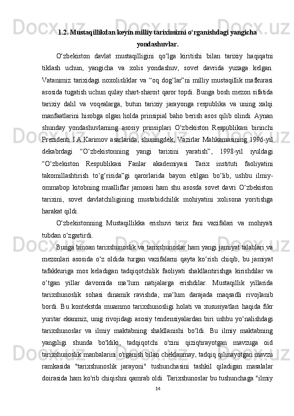 1.2. Mustaqillikdan keyin milliy tariximizni o‘rganishdagi yangicha
yondashuvlar.
O‘zbekiston   davlat   mustaqilligini   qo‘lga   kiritishi   bilan   tarixiy   haqiqatni
tiklash   uchun,   yangicha   va   xolis   yondashuv,   sovet   davrida   yuzaga   kelgan.
Vatanimiz   tarixidagi   noxolisliklar   va   “oq   dog‘lar”ni   milliy   mustaqillik   mafkurasi
asosida tugatish uchun qulay shart-sharoit qaror topdi. Bunga bosh mezon sifatida
tarixiy   dalil   va   voqealarga,   butun   tarixiy   jarayonga   respublika   va   uning   xalqi
manfaatlarini   hisobga  olgan holda  prinsipial  baho  berish  asos  qilib  olindi.  Aynan
shunday   yondashuvlarning   asosiy   prinsiplari   O‘zbekiston   Respublikasi   birinchi
Prezidenti  I.A.Karimov  asarlarida,  shuningdek,   Vazirlar  Mahkamasining  1996-yil
dekabrdagi   “O‘zbekistonning   yangi   tarixini   yaratish”,   1998-yil   iyuldagi
“O‘zbekiston   Respublikasi   Fanlar   akademiyasi   Tarix   instituti   faoliyatini
takomillashtirish   to‘g‘risida”gi   qarorlarida   bayon   etilgan   bo‘lib,   ushbu   ilmiy-
ommabop   kitobning   mualliflar   jamoasi   ham   shu   asosda   sovet   davri   O‘zbekiston
tarixini,   sovet   davlatchiligining   mustabidchilik   mohiyatini   xolisona   yoritishga
harakat qildi.
O‘zbekistonning   Mustaqillikka   erishuvi   tarix   fani   vazifalari   va   mohiyati
tubdan o‘zgartirdi. 
Bunga binoan tarixshunoslik va tarixshunoslar ham yangi jamiyat talablari va
mezonlari   asosida   o‘z   oldida   turgan   vazifalarni   qayta   ko‘rish   chiqib,   bu   jamiyat
tafakkuriga   mos   keladigan   tadqiqotchilik   faoliyati   shakllantirishga   kirishdilar   va
o‘tgan   yillar   davomida   ma‘lum   natijalarga   erishdilar.   Mustaqillik   yillarida
tarixshunoslik   sohasi   dinamik   ravishda,   ma‘lum   darajada   maqsadli   rivojlanib
bordi.   Bu   kontekstda   muammo   tarixshunosligi   holati   va   xususiyatlari   haqida   fikr
yuritar   ekanmiz,   unig   rivojidagi   asosiy   tendensiyalardan   biri   ushbu   yo‘nalishdagi
tarixshunoslar   va   ilmiy   maktabning   shakllanishi   bo‘ldi.   Bu   ilmiy   maktabning
yangiligi   shunda   bo'ldiki,   tadqiqotchi   o'zini   qiziqtirayotgan   mavzuga   oid
tarixshunoslik manbalarini o'rganish bilan cheklanmay, tadqiq qilinayotgan mavzu
ramkasida   "tarixshunoslik   jarayoni"   tushunchasini   tashkil   qiladigan   masalalar
doirasida ham ko'rib chiqishni qamrab oldi. Tarixshunoslar bu tushunchaga "ilmiy
14 