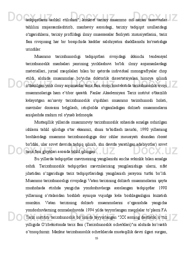 tadqiqotlarni   tashkil   etilishini",   konkret   tarixiy   muammo   oid   nazari   tasavvurlar
tahlilini   mujassamlashtirib,   manbaviy   asosidagi,   tarixiy   tadqiqot   usullaridagi
o'zgarishlarni,   tarixiy   profildagi   ilmiy   muassasalar   faoliyati   xususiyatlarini,   tarix
fani   rivojining   har   bir   bosqichida   kadrlar   salohiyatini   shakllanishi   ko'rsatishga
urindilar.
Muammo   tarixshunosligi   tadqiqotlari   rivojidagi   ikkinchi   tendensyal
tarixshunoslik   manbalari   janrining   yiriklashuvi   bo'ldi:   ilmiy   anjumanlardagi
materiallari,   jurnal   maqolalari   bilan   bir   qatorda   individual   monografiyalar   chop
etildi,   alohida   muammolar   bo'yicha   doktorlik   dissertatsiyalari   himoya   qilindi
o'tkazilgan yirik ilmiy anjumanlar tarix fani rivoji kontekstida tarixshunoslik rivoji
muammolariga   ham   e‘tibor   qaratdi.   Fanlar   Akademiyasi   Tarix   institut   o'tkazilib
kelayotgan   an‘naviy   tarixshunoslik   o'qishlari   muammo   tarixshunosli   holati,
mavzular   doirasini   belgilash,   istiqbolda   o'rganiladigan   dolzarb   muammolarni
aniqlashda muhim rol o'ynab kelmoqda.
Mustaqillik   yillarida   muammoviy   tarixshunoslik   sohasida   amalga   oshirilgan
ishlarni   tahlil   qilishga   o'tar   ekanmiz,   shuni   ta‘kidlash   zarurki,   1990   yillarning
boshlaridagi   muammo   tarixshunosligiga   doir   ishlar   xususiyati   shundan   iborat
bo'ldiki, ular sovet davrida tadqiq qilinib, shu davrda yaratilgan adabiyotlar) sovet
tarix fani g'oyalari asosida tahlil qilingan.
Bu yillarda tadqiqotlar mavzusining yangilanishi ancha sekinlik bilan amalga
oshdi.   Tarixshunoslik   tadqiqotlari   mavzularining   yangilanishiga   ularni,   sifat
jihatidan   o‘zgarishiga   tarix   tadqiqotlaridagi   yangilanish   jarayoni   turtki   bo‘ldi.
Muammo tarixshunosligi  rivojidagi Vatan tarixining dolzarb muammolarini qayta
mushohada   etishda   yangicha   yondoshuvlarga   asoslangan   tadqiqotlar   1990
yillarning   o‘rtalaridan   boshlab   ayniqsa   vujudga   kela   boshlaganligini   kuzatish
mumkin.   Vatan   tarixining   dolzarb   muammolarini   o‘rganishda   yangicha
yondoshuvlarning ommalashuvida 1994 yilda tayyorlangan maqolalar to‘plami FA
Tarix  instituti   tarixshunoslik   bo‘limida   tayyorlangan   "XX   asrning   dastlabki   o‘ttiz
yilligida  O‘zbekistonda  tarix fani  (Tarixshunoslik  ocherklari)"ni  alohida ko‘rsatib
o‘tmoqchimiz. Mazkur tarixshunoslik ocherklarida mustaqillik davri ilgari surgan,
15 