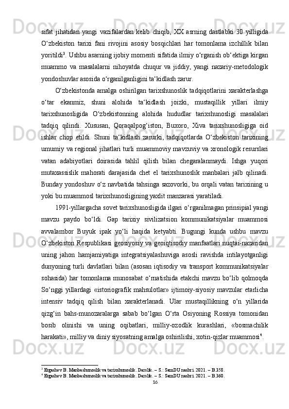 sifat   jihatidan   yangi   vazifalardan   kelib   chiqib,   XX   asrning   dastlabki   30   yilligida
O‘zbekiston   tarixi   fani   rivojini   asosiy   bosqichlari   har   tomonlama   izchillik   bilan
yoritildi 3
. Ushbu asarning ijobiy momenti sifatida ilmiy o‘rganish ob‘ektiga kirgan
muammo   va   masalalarni   nihoyatda   chuqur   va   jiddiy,   yangi   nazariy-metodologik
yondoshuvlar asosida o‘rganilganligini ta‘kidlash zarur.
O‘zbekistonda   amalga  oshirilgan  tarixshunoslik  tadqiqotlarini   xarakterlashga
o‘tar   ekanmiz,   shuni   alohida   ta‘kidlash   joizki,   mustaqillik   yillari   ilmiy
tarixshunosligida   O‘zbekistonning   alohida   hududlar   tarixshunosligi   masalalari
tadqiq   qilindi.   Xususan,   Qoraqalpog‘iston,   Buxoro,   Xiva   tarixshunosligiga   oid
ishlar   chop   etildi.   Shuni   ta‘kidlash   zarurki,   tadqiqotlarda   O‘zbekiston   tarixining
umumiy va regional jihatlari turli muammoviy mavzuviy va xronologik resurslari
vatan   adabiyotlari   doirasida   tahlil   qilish   bilan   chegaralanmaydi.   Ishga   yuqori
mutaxassislik   mahorati   darajasida   chet   el   tarixshunoslik   manbalari   jalb   qilinadi.
Bunday yondoshuv o‘z navbatida tahsinga sazovorki, bu orqali vatan tarixining u
yoki bu muammosl tarixshunosligining yaxlit manzarasi yaratiladi.
1991-yillargacha sovet tarixshunosligida ilgari o‘rganilmagan prinsipial yangi
mavzu   paydo   bo‘ldi.   Gap   tarixiy   sivilizatsion   kommunikatsiyalar   muammosi
avvalambor   Buyuk   ipak   yo‘li   haqida   ketyabti.   Bugungi   kunda   ushbu   mavzu
O‘zbekiston Respublikasi geosiyosiy va geoiqtisodiy manfaatlari nuqtai-nazaridan
uning   jahon   hamjamiyatiga   integratsiyalashuviga   asosli   ravishda   intilayotganligi
dunyoning   turli   davlatlari   bilan   (asosan   iqtisodiy   va   transport   kommunikatsiyalar
sohasida)  har  tomonlama munosabat  o‘rnatishida  еtakchi  mavzu bo‘lib qolmoqda
So‘nggi   yillardagi   «istoriografik   mahsulotlar»   ijtimoiy-siyosiy   mavzular   еtarlicha
intensiv   tadqiq   qilish   bilan   xarakterlanadi.   Ular   mustaqillikning   o‘n   yillarida
qizg‘in   bahs-munozaralarga   sabab   bo‘lgan   O‘rta   Osiyoning   Rossiya   tomonidan
bosib   olinishi   va   uning   oqibatlari,   milliy-ozodlik   kurashlari,   «bosmachilik
harakati», milliy va diniy siyosatning amalga oshirilishi, xotin-qizlar muammosi 4
.
3
 Ergashev B. Manbashunoslik va tarixshunoslik. Darslik. – S.: SamDU nashri. 2021. – B.358.
4
 Ergashev B. Manbashunoslik va tarixshunoslik. Darslik. – S.: SamDU nashri. 2021. – B.360.
16 