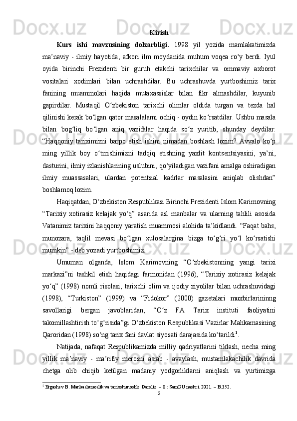 Kirish
Kurs   ishi   mavzusining   dolzarbligi.   1998   yil   yozida   mamlakatimizda
ma’naviy   -   ilmiy   hayotida,   afkori   ilm   moydanida   muhum   voqea   ro y   berdi.   Iyulʻ
oyida   birinchi   Prezidenti   bir   guruh   еtakchi   tarixchilar   va   ommaviy   axborot
vositalari   xodimlari   bilan   uchrashdilar.   Bu   uchrashuvda   yurtboshimiz   tarix
fanining   muammolari   haqida   mutaxassislar   bilan   fikr   almashdilar,   kuyunib
gapirdilar.   Mustaqil   O zbekiston   tarixchi   olimlar   oldida   turgan   va   tezda   hal	
ʻ
qilinishi kerak bo lgan qator masalalarni ochiq - oydin ko rsatdilar. Ushbu masala	
ʻ ʻ
bilan   bog liq   bo lgan   aniq   vazifalar   haqida   so z   yuritib,   shunday   deydilar:	
ʻ ʻ ʻ
“Haqqoniy   tariximizni   barpo   etish   ishini   nimadan   boshlash   lozim?   Avvalo   ko p	
ʻ
ming   yillik   boy   o tmishimizni   tadqiq   etishning   yaxlit   kontsentsiyasini,   ya’ni,	
ʻ
dasturini, ilmiy izlanishlarining uslubini, qo yiladigan vazifani amalga oshiradigan	
ʻ
ilmiy   muassasalari,   ulardan   potentsial   kadrlar   masalasini   aniqlab   olishdan”
boshlamoq lozim.
Haqiqatdan, O zbekiston Respublikasi Birinchi Prezidenti Islom Karimovning	
ʻ
“Tarixiy   xotirasiz   kelajak   yo q”   asarida   asl   manbalar   va   ularning   tahlili   asosida	
ʻ
Vatanimiz tarixini  haqqoniy yaratish muammosi  alohida ta’kidlandi. “Faqat  bahs,
munozara,   taqlil   mevasi   bo lgan   xulosalargina   bizga   to g ri   yo l   ko rsatishi
ʻ ʻ ʻ ʻ ʻ
mumkin” - deb yozadi yurtboshimiz.
Umuman   olganda,   Islom   Karimovning   “O zbekistonning   yangi   tarixi	
ʻ
markazi”ni   tashkil   etish   haqidagi   farmonidan   (1996),   “Tarixiy   xotirasiz   kelajak
yo q” (1998) nomli risolasi, tarixchi olim va ijodiy ziyolilar bilan uchrashuvidagi	
ʻ
(1998),   “Turkiston”   (1999)   va   “Fidokor”   (2000)   gazetalari   muxbirlarininng
savollarigi   bergan   javoblaridan,   “O z   FA   Tarix   instituti   faoliyatini	
ʻ
takomillashtirish to g risida”gi O zbekiston Respublikasi Vazirlar Mahkamasining	
ʻ ʻ ʻ
Qaroridan (1998) so ng tarix fani davlat siyosati darajasida ko tarildi
ʻ ʻ 1
.
Natijada,   nafaqat   Respublikamizda   milliy   qadriyatlarini   tiklash,   necha   ming
yillik   ma’naviy   -   ma’rifiy   merosni   asrab   -   avaylash,   mustamlakachilik   davrida
chetga   olib   chiqib   ketilgan   madaniy   yodgorliklarni   aniqlash   va   yurtimizga
1
  Ergashev B. Manbashunoslik va tarixshunoslik. Darslik. – S.: SamDU nashri. 2021. – B.352. 
2 