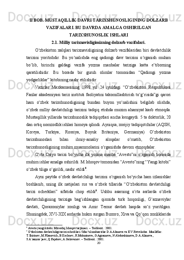 II BOB. MUSTAQILLIK DAVRI TARIXSHUNOSLIGINING DOLZARB
VAZIFALARI. BU DAVRDA AMALGA OSHIRILGAN
TARIXSHUNOSLIK ISHLARI
2.1. Milliy tarixnavisligimizning dolzarb vazifalari.
O zbekiston  xalqlari tarixnavisligining dolzarb vazifalaridan biri davlatchilikʻ
tarixini   yoritishdir.   Bu   yo nalishda   eng   qadimgi   davr   tarixini   o rganish   muhim	
ʻ ʻ
bo lib,   birinchi   galdagi   vazifa   yozma   manbalar   tarixiga   katta   e’tiborning	
ʻ
qaratilishidir.   Bu   borada   bir   guruh   olimlar   tomonidan   “Qadimgi   yozma
yodgarliklar” kitobining nashr etilishidir.   
Vazirlar   Maxkamasining   1998   yil   24   iyuldagi   “O‘zbekiston   Respublikasi
Fanlar akademiyasi  tarix instituti faoliyatini takomillashtirish to‘g‘risida”gi  qarori
ham   o‘zbek   tarixshunosligining   bundan   buyon   yo‘nalishini   belgilab   olishda,
o‘zbek milliy davlatchiligi tarixini tadqiq etishda muxim ahamiyat kasb etmoqda.
Mustaqillik yillarida tarixshunoslik tadqiqotlari ancha kengaydi. 5 ta doktorlik, 20
dan ortiq nomzodlik ishlari himoya qilindi. Ayniqsa, xorijiy tadqiqotchilar (AQSH,
Koreya,   Turkiya,   Rossiya,   Buyuk   Britaniya,   Germaniya)   O‘zbekiston
tarixshunoslari   bilan   ilmiy-amaliy   aloqalar   o‘rnatib,   O‘zbekiston
tarixshunosligining muhim muammolarini o‘rganishda davom etmoqdalar. 
O‘rta  Osiyo   tarixi  bo‘yicha  ilk  yozma  manba  “Avesto”ni  o‘rganish   borasida
muhim ishlar amalga oshirildi. M.Ishoqov tomonidan “Avesto”ning “Yangi kitobi”
o‘zbek tiliga o‘girildi, nashr etildi 8
.
Ayni   paytda   o‘zbek   davlatchiligi   tarixini   o‘rganish   bo‘yicha   ham   izlanishlar
boshlanib,   uning   ilk   natijalari   rus   va   o‘zbek   tillarida   “O‘zbekiston   davlatchiligi
tarixi   ocherklari”   sifatida   chop   etildi 9
.   Ushbu   asarning   o‘rta   asrlarda   o‘zbek
davlatchiligining   tarixiga   bag‘ishlangan   qismida   turk   hoqonligi,   G‘aznaviylar
davlati,   Qoraxoniylar   xonligi   va   Amir   Temur   davlati   haqida   so‘z   yuritilgan.
Shuningdek, XVI-XIX asrlarda hukm surgan Buxoro, Xiva va Qo‘qon xonliklarida
8
 Avesto yangi kitobi. Mirsodiq Ishoqov tarjimasi. – Toshkent.: 2001.
9
 O‘zbekiston davlatchiligi tarixi ocherklari / Mas’ul muharrirlar D.A.Alimova va E.V.Retveladze. Mualliflar. 
T.Shirinov, M.Filanovich, B.Kochnev, R.Mukminova, G.Agzamova, N.Abdurahimova, D.A.Alimova, 
S.A`zamxo`jaev, Q.Rajabov, A.Golovanov. – Toshkent.: 2001.
20 