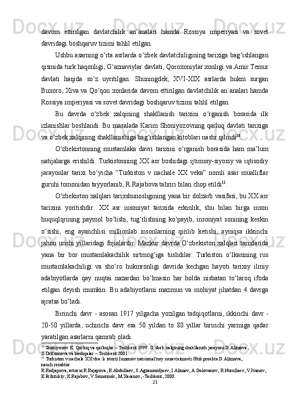 davom   ettirilgan   davlatchilik   an’analari   hamda   Rossiya   imperiyasi   va   sovet
davridagi boshqaruv tizimi tahlil etilgan.
Ushbu asarning o rta asrlarda o zbek davlatchiligining tarixiga bag ishlanganʻ ʻ ʻ
qismida turk haqonligi, G aznaviylar davlati, Qoroxoniylar xonligi va Amir Temur	
ʻ
davlati   haqida   so z   uyritilgan.   Shuningdek,   XVI-XIX   asrlarda   hukm   surgan	
ʻ
Buxoro, Xiva va Qo qon xonlarida davom ettirilgan davlatchilik an`analari hamda
ʻ
Rossiya imperiyasi va sovet davridagi boshqaruv tizimi tahlil etilgan. 
Bu   davrda   o zbek   xalqining   shakllanish   tarixini   o rganish   borasida   ilk
ʻ ʻ
izlanishlar  boshlandi. Bu masalada  Karim Shoniyozovning qarluq davlati tarixiga
va o zbek xalqining shakllanishiga bag ishlangan kitoblari nashr qilindi	
ʻ ʻ 10
.
O zbekistonning   mustamlaka   davri   tarixini   o rganish   borasida   ham   ma’lum	
ʻ ʻ
natijalarga erishildi. Turkistonning XX asr boshidagi ijtimoiy-siyosiy va iqtisodiy
jarayonlar   tarixi   bo yicha   “Turkiston   v   nachale   XX   veka”   nomli   asar   mualliflar	
ʻ
guruhi tomonidan tayyorlanib, R.Rajabova tahriri bilan chop etildi 11
.
O zbekiston xalqlari tarixshunosligining yana bir dolzarb vasifasi, bu XX asr	
ʻ
tarixini   yoritishdir.   XX   asr   insoniyat   tarixida   erkinlik,   shu   bilan   birga   inson
huquqlqrining   paymol   bo lishi,   tug ilishning   ko payib,   insoniyat   sonining   keskin	
ʻ ʻ ʻ
o sishi,   eng   ayanchlisi   millionlab   insonlarning   qirilib   ketishi,   ayniqsa   ikkinchi	
ʻ
jahon urishi yillaridagi fojialardir. Mazkur davrda O‘zbekiston xalqlari tarixlarida
yana   bir   bor   mustamlakachilik   sirtmog‘iga   tushdilar.   Turkiston   o‘lkasining   rus
mustamlakachiligi   va   sho‘ro   hukmronligi   davrida   kechgan   hayoti   tarixiy   ilmiy
adabiyotlarda   qay   nuqtai   nazardan   bo‘lmasin   har   holda   nisbatan   to‘laroq   ifoda
etilgan   deyish   mumkin.   Bu   adabiyotlarni   mazmun   va   mohiyat   jihatdan   4   davrga
ajratsa bo‘ladi.
Birinchi   davr   -   asosan   1917   yilgacha   yozilgan   tadqiqotlarni,   ikkinchi   davr   -
20-50   yillarda,   uchinchi   davr   esa   50   yildan   to   80   yillar   birinchi   yarmiga   qadar
yaratilgan asarlarni qamrab oladi. 
10
 Shoniyozov K. Qarluq va qarluqlar – Toshkent 1999: O`zbek xalqining shakllanish jarayoni D.Alimova, 
Z.Orifxonova va boshqalar – Toshkent 2001.
11
 Turkiston v nachale XX vka: k istorii Ismonov natsional’noy nezavisimosti /Ruk.proekta D.Alimova, 
nauch.rezaktor 
R.Radjapova, avtorы R.Rajapova, R.Abdullaev, S.Agzamxodjaev, I.Alimov, A.Golovanov, R.Nurullaev, V.Ivanov, 
E.Prilutskiy, K.Rajabov, V.Semennok, M.Xasanov, -Tashkent, 2000.
21 