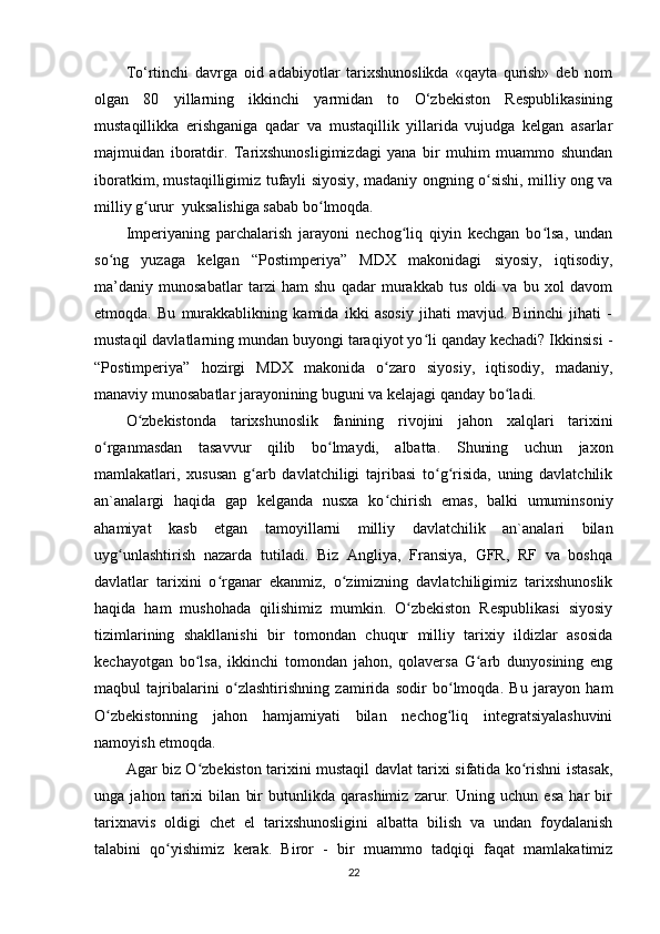 To‘rtinchi   davrga   oid   adabiyotlar   tarixshunoslikda   «qayta   qurish»   deb   nom
olgan   80   yillarning   ikkinchi   yarmidan   to   O‘zbekiston   Respublikasining
mustaqillikka   erishganiga   qadar   va   mustaqillik   yillarida   vujudga   kelgan   asarlar
majmuidan   iboratdir.   Tarixshunosligimizdagi   yana   bir   muhim   muammo   shundan
iboratkim, mustaqilligimiz tufayli siyosiy, madaniy ongning o sishi, milliy ong vaʻ
milliy g urur  yuksalishiga sabab bo lmoqda. 	
ʻ ʻ
Imperiyaning   parchalarish   jarayoni   nechog liq   qiyin   kechgan   bo lsa,   undan	
ʻ ʻ
so ng   yuzaga   kelgan   “Postimperiya”   MDX   makonidagi   siyosiy,   iqtisodiy,	
ʻ
ma’daniy   munosabatlar   tarzi   ham   shu   qadar   murakkab   tus   oldi   va   bu   xol   davom
etmoqda.   Bu   murakkablikning   kamida   ikki   asosiy   jihati   mavjud.   Birinchi   jihati   -
mustaqil davlatlarning mundan buyongi taraqiyot yo li qanday kechadi? Ikkinsisi -	
ʻ
“Postimperiya”   hozirgi   MDX   makonida   o zaro   siyosiy,   iqtisodiy,   madaniy,	
ʻ
manaviy munosabatlar jarayonining buguni va kelajagi qanday bo ladi.	
ʻ
O zbekistonda   tarixshunoslik   fanining   rivojini   jahon   xalqlari   tarixini	
ʻ
o rganmasdan   tasavvur   qilib   bo lmaydi,   albatta.   Shuning   uchun   jaxon	
ʻ ʻ
mamlakatlari,   xususan   g arb   davlatchiligi   tajribasi   to g risida,   uning   davlatchilik	
ʻ ʻ ʻ
an`analargi   haqida   gap   kelganda   nusxa   ko chirish   emas,   balki   umuminsoniy	
ʻ
ahamiyat   kasb   etgan   tamoyillarni   milliy   davlatchilik   an`analari   bilan
uyg unlashtirish   nazarda   tutiladi.   Biz   Angliya,   Fransiya,   GFR,   RF   va   boshqa	
ʻ
davlatlar   tarixini   o rganar   ekanmiz,   o zimizning   davlatchiligimiz   tarixshunoslik	
ʻ ʻ
haqida   ham   mushohada   qilishimiz   mumkin.   O zbekiston   Respublikasi   siyosiy	
ʻ
tizimlarining   shakllanishi   bir   tomondan   chuqur   milliy   tarixiy   ildizlar   asosida
kechayotgan   bo lsa,   ikkinchi   tomondan   jahon,   qolaversa   G arb   dunyosining   eng	
ʻ ʻ
maqbul   tajribalarini   o zlashtirishning   zamirida   sodir   bo lmoqda.   Bu   jarayon   ham	
ʻ ʻ
O zbekistonning   jahon   hamjamiyati   bilan   nechog liq   integratsiyalashuvini	
ʻ ʻ
namoyish etmoqda.
Agar biz O zbekiston tarixini mustaqil davlat tarixi sifatida ko rishni istasak,	
ʻ ʻ
unga   jahon   tarixi   bilan   bir   butunlikda   qarashimiz   zarur.   Uning   uchun   esa   har   bir
tarixnavis   oldigi   chet   el   tarixshunosligini   albatta   bilish   va   undan   foydalanish
talabini   qo yishimiz   kerak.   Biror   -   bir   muammo   tadqiqi   faqat   mamlakatimiz	
ʻ
22 