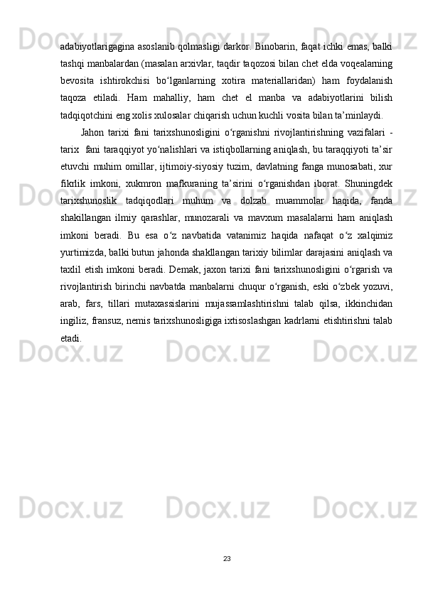 adabiyotlarigagina asoslanib qolmasligi darkor. Binobarin, faqat ichki emas, balki
tashqi manbalardan (masalan arxivlar, taqdir taqozosi bilan chet elda voqealarning
bevosita   ishtirokchisi   bo lganlarning   xotira   materiallaridan)   ham   foydalanishʻ
taqoza   etiladi.   Ham   mahalliy,   ham   chet   el   manba   va   adabiyotlarini   bilish
tadqiqotchini eng xolis xulosalar chiqarish uchun kuchli vosita bilan ta’minlaydi.
Jahon   tarixi   fani   tarixshunosligini   o rganishni   rivojlantirishning   vazifalari   -	
ʻ
tarix   fani taraqqiyot yo nalishlari va istiqbollarning aniqlash, bu taraqqiyoti ta’sir	
ʻ
etuvchi   muhim   omillar,   ijtimoiy-siyosiy   tuzim,   davlatning   fanga   munosabati,   xur
fikrlik   imkoni,   xukmron   mafkuraning   ta’sirini   o rganishdan   iborat.   Shuningdek	
ʻ
tarixshunoslik   tadqiqodlari   muhum   va   dolzab   muammolar   haqida,   fanda
shakillangan   ilmiy   qarashlar,   munozarali   va   mavxum   masalalarni   ham   aniqlash
imkoni   beradi.   Bu   esa   o z   navbatida   vatanimiz   haqida   nafaqat   o z   xalqimiz	
ʻ ʻ
yurtimizda, balki butun jahonda shakllangan tarixiy bilimlar darajasini aniqlash va
taxlil   etish  imkoni   beradi.  Demak,  jaxon  tarixi   fani  tarixshunosligini   o rgarish   va	
ʻ
rivojlantirish   birinchi   navbatda   manbalarni   chuqur   o rganish,   eski   o zbek   yozuvi,	
ʻ ʻ
arab,   fars,   tillari   mutaxassislarini   mujassamlashtirishni   talab   qilsa,   ikkinchidan
ingiliz, fransuz, nemis tarixshunosligiga ixtisoslashgan kadrlarni еtishtirishni talab
etadi.
23 