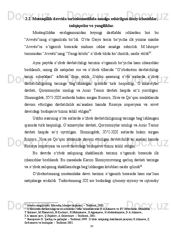 2.2. Mustaqillik davrida tarixshunoslikda amalga oshirilgan ilmiy izlanishlar,
tadqiqotlar va yangiliklar.
Mustaqillikka   erishganimizdan   keyingi   dastlabki   ishlardan   biri   bu
“Avesto”ning   o‘rganilishi   bo‘ldi.   O rta   Osiyo   tarixi   bo yicha   ilk   yozma   manbaʻ ʻ
“Avesto”ni   o zgarish   borasida   muhum   ishlar   amalga   oshirildi.   M.Ishoqov	
ʻ
tomonidan “Avesto”ning “Yangi kitobi” o zbek tilida ko chirildi, nashr etildi	
ʻ ʻ 12
.
Ayni   paytda   o‘zbek   davlatchiligi   tarixini   o‘rganish   bo‘yicha   ham   izlanishlar
boshlanib,   uning   ilk   natijalari   rus   va   o‘zbek   tillarida   “O‘zbekiston   davlatchiligi
tarixi   ocherklari”   sifatida   chop   etildi.   Ushbu   asarning   o‘rta   asrlarda   o‘zbek
davlatchiligining   tarixiga   bag‘ishlangan   qismida   turk   hoqonligi,   G‘aznaviylar
davlati,   Qoraxoniylar   xonligi   va   Amir   Temur   davlati   haqida   so‘z   yuritilgan.
Shuningdek, XVI-XIX asrlarda hukm surgan Buxoro, Xiva va Qo‘qon xonliklarida
davom   ettirilgan   davlatchilik   an’analari   hamda   Rossiya   imperiyasi   va   sovet
davridagi boshqaruv tizimi tahlil etilgan 13
.
Ushbu asarning o rta asrlarda o zbek davlatchiligining tarixiga bag ishlangan	
ʻ ʻ ʻ
qismida turk haqonligi, G aznaviylar davlati, Qoroxoniylar xonligi va Amir Temur	
ʻ
davlati   haqida   so z   uyritilgan.   Shuningdek,   XVI-XIX   asrlarda   hukm   surgan	
ʻ
Buxoro, Xiva va Qo qon xonlarida davom ettirilgan davlatchilik an`analari hamda
ʻ
Rossiya imperiyasi va sovet davridagi boshqaruv tizimi tahlil etilgan. 
Bu   davrda   o zbek   xalqining   shakllanish   tarixini   o rganish   borasida   ilk
ʻ ʻ
izlanishlar  boshlandi. Bu masalada  Karim Shoniyozovning qarluq davlati tarixiga
va o zbek xalqining shakllanishiga bag ishlangan kitoblari nashr qilindi	
ʻ ʻ 14
.
O zbekistonning   mustamlaka   davri   tarixini   o rganish   borasida   ham   ma’lum	
ʻ ʻ
natijalarga erishildi. Turkistonning XX asr boshidagi ijtimoiy-siyosiy va iqtisodiy
12
 Avesto yangi kitobi. Mirsodiq Ishoqov tarjimasi. – Toshkent, 2001.
13
 O`zbekiston davlatchiligi tarixi ocherklari / Mas`ul muharrirlar D.A.Alimova va EV.Retveladze. Mualliflar. 
T.Shirinov, M.Filanovich, B.Kochnev, R.Mukminova, G.Agzamova, N.Abdurahimova, D.A.Alimova, 
S.A`zamxo`jaev, Q.Rajabov, A.Golovanov. – Toshkent, 2001.
14
 Shaniyozov K. Qarluq va qarluqlar – Toshkent 1999: O`zbek xalqining shakllanish jarayoni D.Alimova, Z. 
Orifxonova va boshqalar – Toshkent 2001.
24 