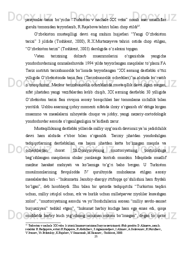 jarayonlar   tarixi   bo yicha   “Turkiston   v   nachale   XX   veka”   nomli   asar   mualliflarʻ
guruhi tomonidan tayyorlanib, R.Rajabova tahriri bilan chop etildi 15
.
O‘zbekiston   mustaqilligi   davri   eng   muhim   hujjatlari   “Yangi   O‘zbekiston
tarixi”   3   jildida   (Toshkent,   2000),   R.X.Murtazayeva   tahriri   ostida   chop   etilgan,
“O‘zbekiston tarixi” (Toshkent, 2003) darsligida o‘z aksini topgan.
Vatan   tarixining   dolzarb   muammolarini   o‘rganishda   yangicha
yondoshuvlarning ommalashuvida 1994 yilda tayyorlangan maqolalar to‘plami FA
Tarix  instituti   tarixshunoslik  bo‘limida  tayyorlangan   “XX  asrning  dastlabki   o‘ttiz
yilligida O‘zbekistonda  tarix fani  (Tarixshunoslik ocherklari)”ni  alohida ko‘rsatib
o‘tmoqchimiz. Mazkur tarixshunoslik ocherklarida mustaqillik davri ilgari surgan,
sifat   jihatidan   yangi   vazifalardan   kelib   chiqib,   XX   asrning   dastlabki   30   yilligida
O‘zbekiston   tarixi   fani   rivojini   asosiy   bosqichlari   har   tomonlama   izchillik   bilan
yoritildi. Ushbu asarning ijobiy momenti sifatida ilmiy o‘rganish ob‘ektiga kirgan
muammo   va   masalalarni   nihoyatda   chuqur   va   jiddiy,   yangi   nazariy-metodologik
yondoshuvlar asosida o‘rganilganligini ta‘kidlash zarur.
Mustaqillikning dastlabki yillarida milliy uyg‘onish davrimiz ya’ni jadidchilik
davri   ham   alohida   e’tibor   bilan   o‘rganildi.   Tarixiy   jihatdan   yondoshilgan
tadqiqotlarning   dastlabkilari   esa   hajmi   jihatdan   katta   bo‘lmagan   maqola   va
ocherklardan   iborat.   Sh.Doniyorovning   muxtoriyatning   bostirilishiga
bag‘ishlangan   maqolasini   shular   jumlasiga   kiritish   mumkin.   Maqolada   muallif
mazkur   harakat   mohiyati   va   ko‘lamiga   to‘g‘ri   baho   bergan.   U   Turkiston
musulmonlarining   favqulodda   IV   qurultoyida   muhokama   etilgan   asosiy
masalalardan biri - “hukumatni Janubiy-sharqiy ittifoqqa qo‘shilishini ham foydali
bo‘lgan”,   deb   hisoblaydi.   Shu   bilan   bir   qatorda   tadqiqotchi   “Turkiston   taqdiri
uchun, milliy istiqlol uchun, erk va hurlik uchun millatparvar ziyolilar kurashgan
xolos”,  “muxtoriyatning  asoschi  va  yo‘lboshchilarini   asosan  “milliy  savdo-sanoat
burjuaziyasi”   tashkil   etgan”,   “hukumat   harbiy   kuchga   ham   ega   emas   edi,   qisqa
muddatda   harbiy   kuch   yig‘ishning   umuman   imkoni   bo‘lmagan”,   degan   bir   qator
15
 Turkestan v nachale XX veka: k istorii Ismonov natsional‘noy nezavisimosti /Ruk.proekta D.Alimova, nauch. 
rezaktor R.Radjapova, avtori R.Rajapova, R.Abdullaev, S.Agzamxodjaev, I.Alimov, A.Golovanov, R.Nurullaev, 
V.Ivanov, Ye.Prilutskiy, K.Rajabov, V.Semennok, M.Xasanov, -Toshkent, 2000.
25 