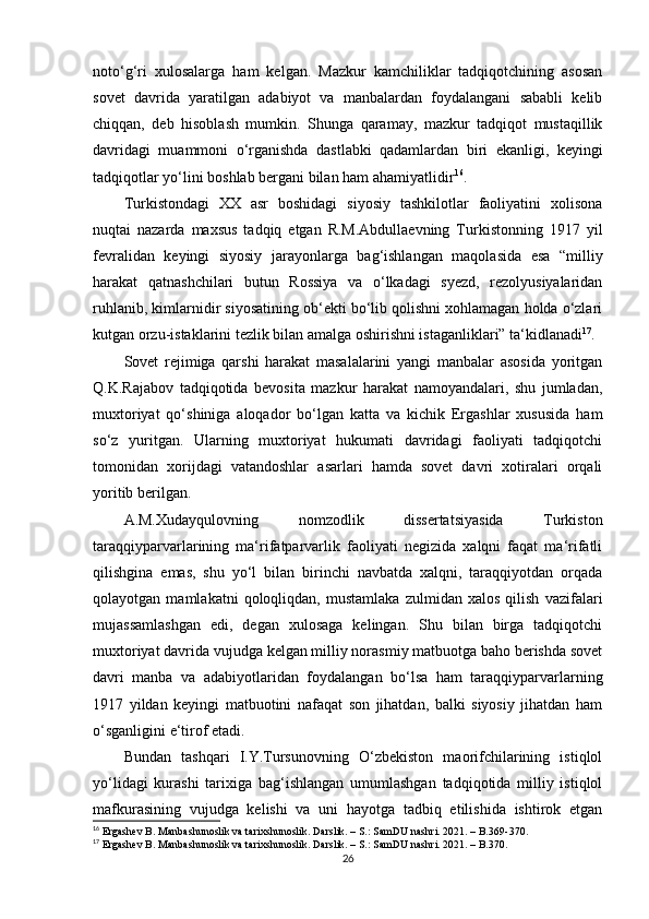 noto‘g‘ri   xulosalarga   ham   kelgan.   Mazkur   kamchiliklar   tadqiqotchining   asosan
sovet   davrida   yaratilgan   adabiyot   va   manbalardan   foydalangani   sababli   kelib
chiqqan,   deb   hisoblash   mumkin.   Shunga   qaramay,   mazkur   tadqiqot   mustaqillik
davridagi   muammoni   o‘rganishda   dastlabki   qadamlardan   biri   ekanligi,   keyingi
tadqiqotlar yo‘lini boshlab bergani bilan ham ahamiyatlidir 16
.
Turkistondagi   XX   asr   boshidagi   siyosiy   tashkilotlar   faoliyatini   xolisona
nuqtai   nazarda   maxsus   tadqiq   etgan   R.M.Abdullaevning   Turkistonning   1917   yil
fevralidan   keyingi   siyosiy   jarayonlarga   bag‘ishlangan   maqolasida   esa   “milliy
harakat   qatnashchilari   butun   Rossiya   va   o‘lkadagi   syezd,   rezolyusiyalaridan
ruhlanib, kimlarnidir siyosatining ob‘ekti bo‘lib qolishni xohlamagan holda o‘zlari
kutgan orzu-istaklarini tezlik bilan amalga oshirishni istaganliklari” ta‘kidlanadi 17
.
Sovet   rejimiga   qarshi   harakat   masalalarini   yangi   manbalar   asosida   yoritgan
Q.K.Rajabov   tadqiqotida   bevosita   mazkur   harakat   namoyandalari,   shu   jumladan,
muxtoriyat   qo‘shiniga   aloqador   bo‘lgan   katta   va   kichik   Ergashlar   xususida   ham
so‘z   yuritgan.   Ularning   muxtoriyat   hukumati   davridagi   faoliyati   tadqiqotchi
tomonidan   xorijdagi   vatandoshlar   asarlari   hamda   sovet   davri   xotiralari   orqali
yoritib berilgan.
A.M.Xudayqulovning   nomzodlik   dissertatsiyasida   Turkiston
taraqqiyparvarlarining   ma‘rifatparvarlik   faoliyati   negizida   xalqni   faqat   ma‘rifatli
qilishgina   emas,   shu   yo‘l   bilan   birinchi   navbatda   xalqni,   taraqqiyotdan   orqada
qolayotgan   mamlakatni   qoloqliqdan,   mustamlaka   zulmidan   xalos   qilish   vazifalari
mujassamlashgan   edi,   degan   xulosaga   kelingan.   Shu   bilan   birga   tadqiqotchi
muxtoriyat davrida vujudga kelgan milliy norasmiy matbuotga baho berishda sovet
davri   manba   va   adabiyotlaridan   foydalangan   bo‘lsa   ham   taraqqiyparvarlarning
1917   yildan   keyingi   matbuotini   nafaqat   son   jihatdan,   balki   siyosiy   jihatdan   ham
o‘sganligini e‘tirof etadi.
Bundan   tashqari   I.Y.Tursunovning   O‘zbekiston   maorifchilarining   istiqlol
yo‘lidagi   kurashi   tarixiga   bag‘ishlangan   umumlashgan   tadqiqotida   milliy   istiqlol
mafkurasining   vujudga   kelishi   va   uni   hayotga   tadbiq   etilishida   ishtirok   etgan
16
 Ergashev B. Manbashunoslik va tarixshunoslik. Darslik. – S.: SamDU nashri. 2021. – B. 369-370.
17
 Ergashev B. Manbashunoslik va tarixshunoslik. Darslik. – S.: SamDU nashri. 2021. – B. 370.
26 