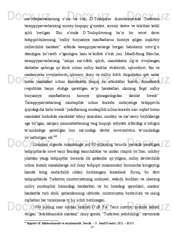 ma‘rifatparvarlarning   o‘rni   va   roli,   D.Toshqulov   dissertatsiyasida   Turkiston
taraqqiyparvarlarining   siyosiy-huquqiy   g‘oyalari,   siyosiy   dastur   va   talablari   tahlil
qilib   berilgan.   Shu   o‘rinda   D.Toshqulovning   ba‘zi   bir   sovet   davri
tadqiqotchilarining   “milliy   burjuaziya   manfaatlarini   himoya   qilgan   inqilobiy
millatchilik   harakati”   sifatida   taraqqiyparvarlarga   bergan   baholarini   noto‘g‘ri
ekanligini   ko‘rsatib   o‘tganligini   ham   ta‘kidlab   o‘tish   joiz.   Muallifning   fikricha,
taraqqiyparvarlarning   “xalqni   ma‘rifatli   qilish,   mamlakatni   ilg‘or   rivojlangan
davlatlar   qatoriga   qo‘shish   uchun   milliy   kadrlar   еtishtirish,   iqtisodiyot,   fan   va
madaniyatni   rivojlantirish,   ijtimoiy,   diniy   va   milliy   kelib   chiqishidan   qati   nazar
butun   mamlakat   uchun   demokratik   huquq   va   erkinliklar   berish,   demokratik
respublika   barpo   etishga   qaratilgan   sa‘yi   harakatlari   ularning   faqat   milliy
burjuaziya   manfaatlarini   himoya   qilmaganligidan   dalolat   beradi”.
Taraqqiyparvarlarning   mustaqillik   uchun   kurashi   mohiyatiga   tadqiqotchi
quyidagicha baho beradi:“jadidlarning mustaqillik uchun kurashi oxir-oqibat butun
mamlakat   hududida   mamlakat   tabiiy  zaxiralari,  moddiy   va  ma‘naviy  boyliklariga
ega  bo‘lgan,  xalqaro munosabatlarning  teng huquqli   subyekti   sifatidagi  a‘zoligini
ta‘minlashga   qaratilgan   tom   ma‘nodagi   davlat   suverenitetini   ta‘minlashga
yo‘naltirilgan edi” 18
.
Umuman   olganda   muammoga   oid   90-yillarning   birinchi   yarmida   yaratilgan
tadqiqotlarda   sovet   tarix   fanidagi   kamchiliklar   va   undan   chiqish   yo‘llari,   uslubiy
jihatdan   yangi   tadqiqotlar   borasida   ilk   qadamlar   qo‘yilgani,   milliy   davlatchilik
uchun   kurash   masalalariga   oid   ilmiy   tadqiqot   muammolari   birmuncha   kengayligi
hamda   keng   nashrchilik   ishlari   boshlangani   kuzatiladi.   Biroq,   bu   davr
tadqiqotlarida   Turkiston   muxtoriyatining   mohiyati,   еtakchi   kuchlari   va   ularning
milliy   mustaqillik   borasidagi   harakatlari   va   bu   boradagi   qarashlari,   mazkur
harakatda   turli   aholi   qatlamlarining   ishtiroki,   muxtoriyatni   bostirilishi   va   uning
oqibatlari har tomonlama to‘liq ochib berilmagan.
1996   yilning   may   oyidan   boshlab   O‘zR   FA   Tarix   instituti   qoshida   tashkil
etilgan “Jadidshunoslik markazi” ilmiy guruhi “Turkiston jadidchiligi” mavzusida
18
 Ergashev B. Manbashunoslik va tarixshunoslik. Darslik. – S.: SamDU nashri. 2021. – B. 371.
27 