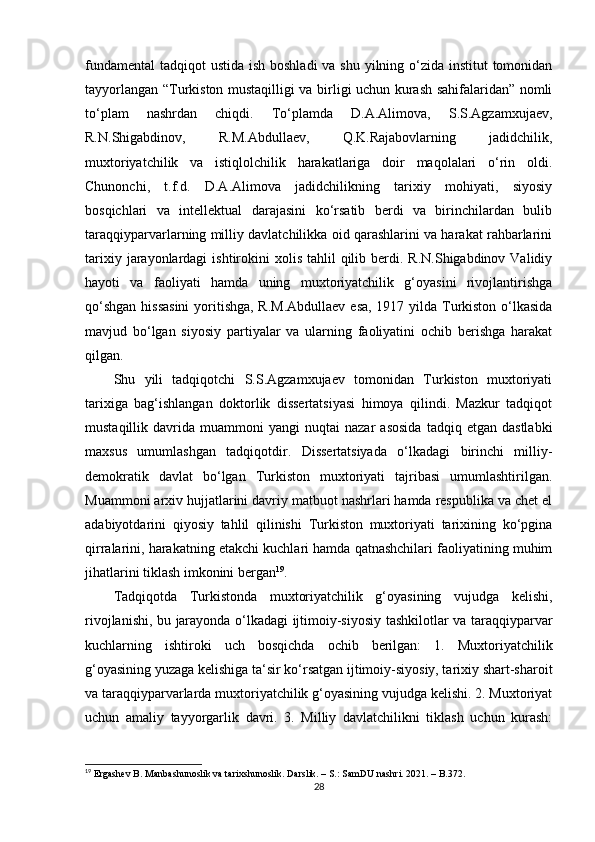 fundamental  tadqiqot  ustida ish boshladi  va shu yilning o‘zida institut tomonidan
tayyorlangan “Turkiston mustaqilligi va birligi uchun kurash sahifalaridan” nomli
to‘plam   nashrdan   chiqdi.   To‘plamda   D.A.Alimova,   S.S.Agzamxujaev,
R.N.Shigabdinov,   R.M.Abdullaev,   Q.K.Rajabovlarning   jadidchilik,
muxtoriyatchilik   va   istiqlolchilik   harakatlariga   doir   maqolalari   o‘rin   oldi.
Chunonchi,   t.f.d.   D.A.Alimova   jadidchilikning   tarixiy   mohiyati,   siyosiy
bosqichlari   va   intellektual   darajasini   ko‘rsatib   berdi   va   birinchilardan   bulib
taraqqiyparvarlarning milliy davlatchilikka oid qarashlarini va harakat rahbarlarini
tarixiy  jarayonlardagi   ishtirokini  xolis  tahlil  qilib berdi.  R.N.Shigabdinov Validiy
hayoti   va   faoliyati   hamda   uning   muxtoriyatchilik   g‘oyasini   rivojlantirishga
qo‘shgan  hissasini  yoritishga, R.M.Abdullaev  esa, 1917 yilda Turkiston o‘lkasida
mavjud   bo‘lgan   siyosiy   partiyalar   va   ularning   faoliyatini   ochib   berishga   harakat
qilgan.
Shu   yili   tadqiqotchi   S.S.Agzamxujaev   tomonidan   Turkiston   muxtoriyati
tarixiga   bag‘ishlangan   doktorlik   dissertatsiyasi   himoya   qilindi.   Mazkur   tadqiqot
mustaqillik  davrida   muammoni   yangi   nuqtai   nazar   asosida   tadqiq  etgan   dastlabki
maxsus   umumlashgan   tadqiqotdir.   Dissertatsiyada   o‘lkadagi   birinchi   milliy-
demokratik   davlat   bo‘lgan   Turkiston   muxtoriyati   tajribasi   umumlashtirilgan.
Muammoni arxiv hujjatlarini davriy matbuot nashrlari hamda respublika va chet el
adabiyotdarini   qiyosiy   tahlil   qilinishi   Turkiston   muxtoriyati   tarixining   ko‘pgina
qirralarini, harakatning еtakchi kuchlari hamda qatnashchilari faoliyatining muhim
jihatlarini tiklash imkonini bergan 19
.
Tadqiqotda   Turkistonda   muxtoriyatchilik   g‘oyasining   vujudga   kelishi,
rivojlanishi, bu jarayonda o‘lkadagi ijtimoiy-siyosiy tashkilotlar va taraqqiyparvar
kuchlarning   ishtiroki   uch   bosqichda   ochib   berilgan:   1.   Muxtoriyatchilik
g‘oyasining yuzaga kelishiga ta‘sir ko‘rsatgan ijtimoiy-siyosiy, tarixiy shart-sharoit
va taraqqiyparvarlarda muxtoriyatchilik g‘oyasining vujudga kelishi. 2. Muxtoriyat
uchun   amaliy   tayyorgarlik   davri.   3.   Milliy   davlatchilikni   tiklash   uchun   kurash:
19
 Ergashev B. Manbashunoslik va tarixshunoslik. Darslik. – S.: SamDU nashri. 2021. – B.372.
28 