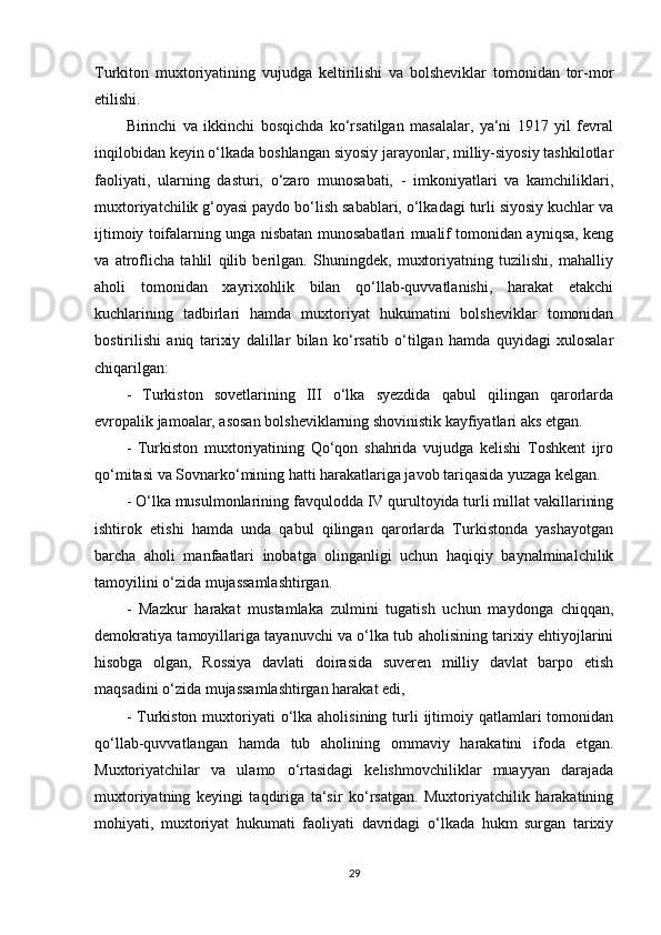 Turkiton   muxtoriyatining   vujudga   keltirilishi   va   bolsheviklar   tomonidan   tor-mor
etilishi.
Birinchi   va   ikkinchi   bosqichda   ko‘rsatilgan   masalalar,   ya‘ni   1917   yil   fevral
inqilobidan keyin o‘lkada boshlangan siyosiy jarayonlar, milliy-siyosiy tashkilotlar
faoliyati,   ularning   dasturi,   o‘zaro   munosabati,   -   imkoniyatlari   va   kamchiliklari,
muxtoriyatchilik g‘oyasi paydo bo‘lish sabablari, o‘lkadagi turli siyosiy kuchlar va
ijtimoiy toifalarning unga nisbatan munosabatlari mualif tomonidan ayniqsa, keng
va   atroflicha   tahlil   qilib   berilgan.   Shuningdek,   muxtoriyatning   tuzilishi,   mahalliy
aholi   tomonidan   xayrixohlik   bilan   qo‘llab-quvvatlanishi,   harakat   еtakchi
kuchlarining   tadbirlari   hamda   muxtoriyat   hukumatini   bolsheviklar   tomonidan
bostirilishi   aniq   tarixiy   dalillar   bilan   ko‘rsatib   o‘tilgan   hamda   quyidagi   xulosalar
chiqarilgan: 
-   Turkiston   sovetlarining   III   o‘lka   syezdida   qabul   qilingan   qarorlarda
еvropalik jamoalar, asosan bolsheviklarning shovinistik kayfiyatlari aks etgan. 
-   Turkiston   muxtoriyatining   Qo‘qon   shahrida   vujudga   kelishi   Toshkent   ijro
qo‘mitasi va Sovnarko‘mining hatti harakatlariga javob tariqasida yuzaga kelgan.
- O‘lka musulmonlarining favqulodda IV qurultoyida turli millat vakillarining
ishtirok   etishi   hamda   unda   qabul   qilingan   qarorlarda   Turkistonda   yashayotgan
barcha   aholi   manfaatlari   inobatga   olinganligi   uchun   haqiqiy   baynalminalchilik
tamoyilini o‘zida mujassamlashtirgan. 
-   Mazkur   harakat   mustamlaka   zulmini   tugatish   uchun   maydonga   chiqqan,
demokratiya tamoyillariga tayanuvchi va o‘lka tub aholisining tarixiy ehtiyojlarini
hisobga   olgan,   Rossiya   davlati   doirasida   suveren   milliy   davlat   barpo   etish
maqsadini o‘zida mujassamlashtirgan harakat edi, 
-  Turkiston  muxtoriyati   o‘lka  aholisining  turli  ijtimoiy qatlamlari   tomonidan
qo‘llab-quvvatlangan   hamda   tub   aholining   ommaviy   harakatini   ifoda   etgan.
Muxtoriyatchilar   va   ulamo   o‘rtasidagi   kelishmovchiliklar   muayyan   darajada
muxtoriyatning   keyingi   taqdiriga   ta‘sir   ko‘rsatgan.   Muxtoriyatchilik   harakatining
mohiyati,   muxtoriyat   hukumati   faoliyati   davridagi   o‘lkada   hukm   surgan   tarixiy
29 