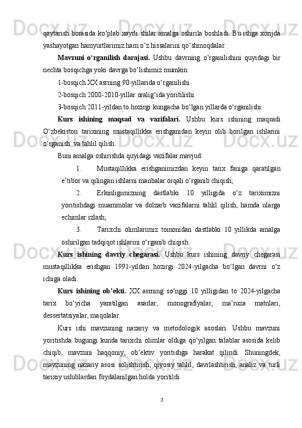 qaytarish borasida ko plab xayrli shilar amalga oshirila boshladi. Bu ishga xorijdaʻ
yashayotgan hamyurtlarimiz ham o z hissalarini qo shmoqdalar.	
ʻ ʻ
Mavzuni   o‘rganilish   darajasi.   Ushbu   davrning   o‘rganilishini   quyidagi   bir
nechta bosqichga yoki davrga bo‘lishimiz mumkin.  
1-bosqich XX asrning 90-yillarida o‘rganilishi. 
2-bosqich 2000-2010-yillar oralig‘ida yoritilishi.
3-bosqich 2011-yildan to hozirgi kungacha bo‘lgan yillarda o‘rganilishi.
Kurs   ishining   maqsad   va   vazifalari.   Ushbu   kurs   ishining   maqsadi
O‘zbekiston   tarixining   mustaqillikka   erishganidan   keyin   olib   borilgan   ishlarini
o‘rganish  va tahlil qilish.
Buni amalga oshirishda quyidagi vazifalar mavjud:
1. Mustaqillikka   erishganimizdan   keyin   tarix   faniga   qaratilgan
e’tibor va qilingan ishlarni manbalar orqali o‘rganib chiqish;
2. Erkinligimizning   dastlabki   10   yilligida   o‘z   tariximizni
yoritishdagi   muammolar   va   dolzarb   vazifalarni   tahlil   qilish,   hamda   ularga
еchimlar izlash;
3. Tarixchi   olimlarimiz   tomonidan   dastlabki   10   yillikda   amalga
oshirilgan tadqiqot ishlarini o‘rganib chiqish.
Kurs   ishining   davriy   chegarasi.   Ushbu   kurs   ishining   davriy   chegarasi
mustaqillikka   erishgan   1991-yildan   hozirgi   2024-yilgacha   bo‘lgan   davrni   o‘z
ichiga oladi.
Kurs   ishining   ob’ekti.   XX   asrning   so‘nggi   10   yilligidan   to   2024-yilgacha
tarix   bo‘yicha   yaratilgan   asarlar,   monografiyalar,   ma’ruza   matnlari,
dessertatsiyalar, maqolalar.
Kurs   ishi   mavzuning   nazariy   va   metodologik   asoslari.   Ushbu   mavzuni
yoritishda   bugungi   kunda   tarixchi   olimlar   oldiga   qo’yilgan   talablar   asosida   kelib
chiqib,   mavzuni   haqqoniy,   ob’ektiv   yoritishga   harakat   qilindi.   Shuningdek,
mavzuning   nazariy   asosi   solishtirish,   qiyosiy   tahlil,   davrlashtirish,   analiz   va   turli
tarixiy uslublardan foydalanilgan holda yoritildi.
3 