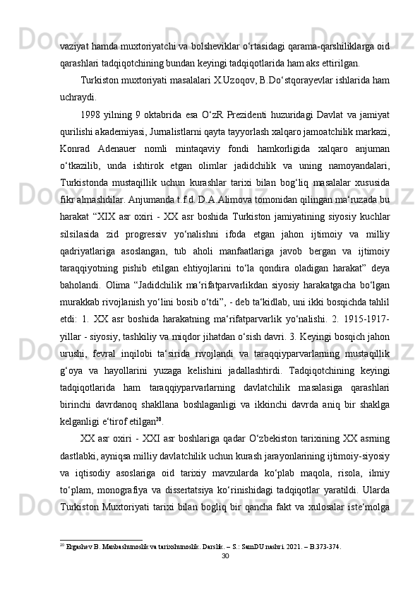 vaziyat hamda muxtoriyatchi va bolsheviklar o‘rtasidagi qarama-qarshiliklarga oid
qarashlari tadqiqotchining bundan keyingi tadqiqotlarida ham aks ettirilgan.
Turkiston muxtoriyati masalalari X.Uzoqov, B.Do‘stqorayevlar ishlarida ham
uchraydi.
1998   yilning   9   oktabrida   esa   O‘zR   Prezidenti   huzuridagi   Davlat   va   jamiyat
qurilishi akademiyasi, Jurnalistlarni qayta tayyorlash xalqaro jamoatchilik markazi,
Konrad   Adenauer   nomli   mintaqaviy   fondi   hamkorligida   xalqaro   anjuman
o‘tkazilib,   unda   ishtirok   etgan   olimlar   jadidchilik   va   uning   namoyandalari,
Turkistonda   mustaqillik   uchun   kurashlar   tarixi   bilan   bog‘liq   masalalar   xususida
fikr almashdilar. Anjumanda t.f.d. D.A.Alimova tomonidan qilingan ma‘ruzada bu
harakat   “XIX   asr   oxiri   -   XX   asr   boshida   Turkiston   jamiyatining   siyosiy   kuchlar
silsilasida   zid   progressiv   yo‘nalishni   ifoda   etgan   jahon   ijtimoiy   va   milliy
qadriyatlariga   asoslangan,   tub   aholi   manfaatlariga   javob   bergan   va   ijtimoiy
taraqqiyotning   pishib   еtilgan   ehtiyojlarini   to‘la   qondira   oladigan   harakat”   deya
baholandi.   Olima   “Jadidchilik   ma‘rifatparvarlikdan   siyosiy   harakatgacha   bo‘lgan
murakkab rivojlanish yo‘lini bosib o‘tdi”, - deb ta‘kidlab, uni ikki bosqichda tahlil
etdi:   1.   XX   asr   boshida   harakatning   ma‘rifatparvarlik   yo‘nalishi.   2.   1915-1917-
yillar - siyosiy, tashkiliy va miqdor jihatdan o‘sish davri. 3. Keyingi bosqich jahon
urushi,   fevral   inqilobi   ta‘sirida   rivojlandi   va   taraqqiyparvarlarning   mustaqillik
g‘oya   va   hayollarini   yuzaga   kelishini   jadallashtirdi.   Tadqiqotchining   keyingi
tadqiqotlarida   ham   taraqqiyparvarlarning   davlatchilik   masalasiga   qarashlari
birinchi   davrdanoq   shakllana   boshlaganligi   va   ikkinchi   davrda   aniq   bir   shaklga
kelganligi e‘tirof etilgan 20
.
XX   asr   oxiri   -   XXI   asr   boshlariga   qadar   O‘zbekiston   tarixining   XX   asrning
dastlabki, ayniqsa milliy davlatchilik uchun kurash jarayonlarining ijtimoiy-siyosiy
va   iqtisodiy   asoslariga   oid   tarixiy   mavzularda   ko‘plab   maqola,   risola,   ilmiy
to‘plam,   monografiya   va   dissertatsiya   ko‘rinishidagi   tadqiqotlar   yaratildi.   Ularda
Turkiston   Muxtoriyati   tarixi   bilan   bogliq   bir   qancha   fakt   va   xulosalar   iste‘molga
20
 Ergashev B. Manbashunoslik va tarixshunoslik. Darslik. – S.: SamDU nashri. 2021. – B.373-374.
30 