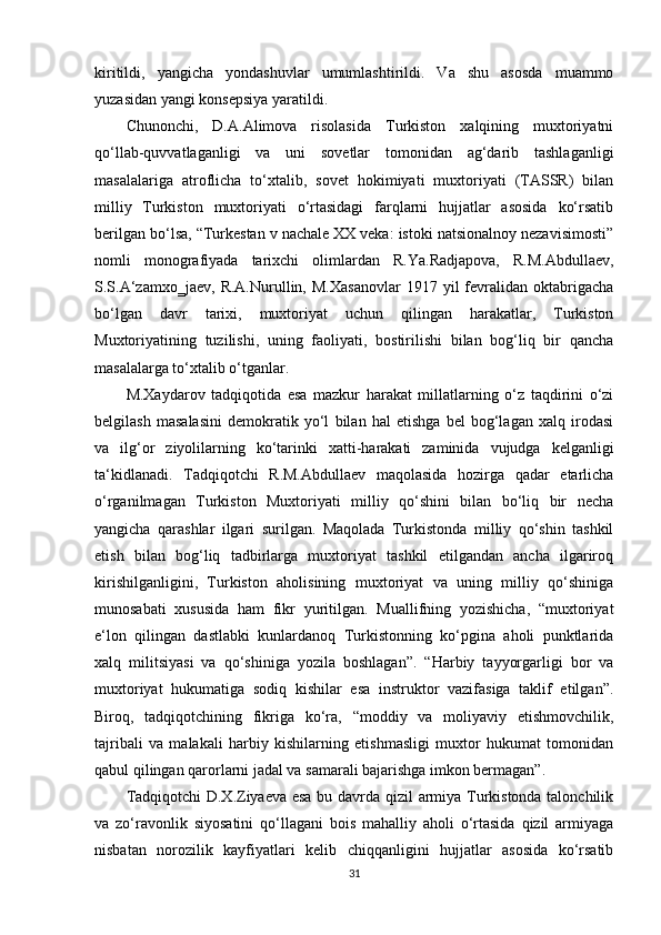 kiritildi,   yangicha   yondashuvlar   umumlashtirildi.   Va   shu   asosda   muammo
yuzasidan yangi konsepsiya yaratildi.
Chunonchi,   D.A.Alimova   risolasida   Turkiston   xalqining   muxtoriyatni
qo‘llab-quvvatlaganligi   va   uni   sovetlar   tomonidan   ag‘darib   tashlaganligi
masalalariga   atroflicha   to‘xtalib,   sovet   hokimiyati   muxtoriyati   (TASSR)   bilan
milliy   Turkiston   muxtoriyati   o‘rtasidagi   farqlarni   hujjatlar   asosida   ko‘rsatib
berilgan bo‘lsa, “Turkestan v nachale XX veka: istoki natsionalnoy nezavisimosti”
nomli   monografiyada   tarixchi   olimlardan   R.Ya.Radjapova,   R.M.Abdullaev,
S.S.A‘zamxo‗jaev,   R.A.Nurullin,   M.Xasanovlar   1917   yil   fevralidan   oktabrigacha
bo‘lgan   davr   tarixi,   muxtoriyat   uchun   qilingan   harakatlar,   Turkiston
Muxtoriyatining   tuzilishi,   uning   faoliyati,   bostirilishi   bilan   bog‘liq   bir   qancha
masalalarga to‘xtalib o‘tganlar.
M.Xaydarov   tadqiqotida   esa   mazkur   harakat   millatlarning   o‘z   taqdirini   o‘zi
belgilash   masalasini   demokratik   yo‘l   bilan   hal   etishga   bel   bog‘lagan   xalq   irodasi
va   ilg‘or   ziyolilarning   ko‘tarinki   xatti-harakati   zaminida   vujudga   kelganligi
ta‘kidlanadi.   Tadqiqotchi   R.M.Abdullaev   maqolasida   hozirga   qadar   еtarlicha
o‘rganilmagan   Turkiston   Muxtoriyati   milliy   qo‘shini   bilan   bo‘liq   bir   necha
yangicha   qarashlar   ilgari   surilgan.   Maqolada   Turkistonda   milliy   qo‘shin   tashkil
etish   bilan   bog‘liq   tadbirlarga   muxtoriyat   tashkil   etilgandan   ancha   ilgariroq
kirishilganligini,   Turkiston   aholisining   muxtoriyat   va   uning   milliy   qo‘shiniga
munosabati   xususida   ham   fikr   yuritilgan.   Muallifning   yozishicha,   “muxtoriyat
e‘lon   qilingan   dastlabki   kunlardanoq   Turkistonning   ko‘pgina   aholi   punktlarida
xalq   militsiyasi   va   qo‘shiniga   yozila   boshlagan”.   “Harbiy   tayyorgarligi   bor   va
muxtoriyat   hukumatiga   sodiq   kishilar   esa   instruktor   vazifasiga   taklif   etilgan”.
Biroq,   tadqiqotchining   fikriga   ko‘ra,   “moddiy   va   moliyaviy   еtishmovchilik,
tajribali   va   malakali   harbiy   kishilarning   еtishmasligi   muxtor   hukumat   tomonidan
qabul qilingan qarorlarni jadal va samarali bajarishga imkon bermagan”.
Tadqiqotchi D.X.Ziyaeva esa bu davrda qizil armiya Turkistonda talonchilik
va   zo‘ravonlik   siyosatini   qo‘llagani   bois   mahalliy   aholi   o‘rtasida   qizil   armiyaga
nisbatan   norozilik   kayfiyatlari   kelib   chiqqanligini   hujjatlar   asosida   ko‘rsatib
31 