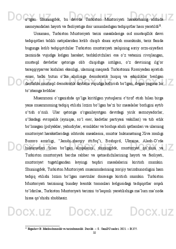 o‘tgan.   Shuningdek,   bu   davrda   Turkiston   Muxtoriyati   harakatining   alohida
namoyandalari hayoti va faoliyatiga doir umumlashgan tadqiqotlar ham yaratildi 21
.
Umuman,   Turkiston   Muxtoriyati   tarixi   masalalariga   oid   mustaqillik   davri
tadqiqotlari   tahlili   natijalaridan   kelib   chiqib   shuni   aytish   mumkinki,   tarix   fanida
bugunga   kelib   tadqiqotchilar   Turkiston   muxtoriyati   xalqining   asriy   orzu-niyatlari
zaminida   vujudga   kelgan   harakat,   tashkilotchilari   esa   o‘z   vatanini   rivojlangan,
mustaqil   davlatlar   qatoriga   olib   chiqishga   intilgan,   o‘z   davrining   ilg‘or
taraqqiyparvar kishilari ekanligi, ularning maqsadi Turkistonni Rossiyadan ajratish
emas,   balki   butun   o‘lka   aholisiga   demokratik   huquq   va   erkinliklar   berilgan
dastlabki mustaqil demokratik davlatni vujudga keltirish bo‘lgan, degan yagona bir
to‘xtamga keldilar.
Muammoni   o‘rganishda   qo‘lga   kiritilgan   yutuqlarni   e‘tirof   etish   bilan   birga
yana muammoning tadqiq etilishi lozim bo‘lgan ba‘zi bir masalalar borligini aytib
o‘tish   o‘rinli.   Ular   qatoriga   o‘rganilayotgan   davrdagi   yirik   sarmoyadorlar,
o‘lkadagi   еvropalik   (ayniqsa,   so‘l   eser,   kadetlar   partiyasi   vakillari)   va   tub   еrlik
bo‘lmagan (polyaklar, yahudiylar, eronliklar va boshqa aholi qatlamlari va ularning
muxtoriyat harakatlaridagi ishtiroki masalasini, muxtor hukumatning Xiva xonligi
Buxoro   amirligi,   “Janubi-sharqiy   ittifoq”i,   Boshqird,   Ukraina,   Alash-O‘rda
hukumatlari   bilan   bo‘lgan   aloqalarini,   shuningdek,   muxtoriyat   qo‘shini   va
Turkiston   muxtoriyati   barcha   rahbar   va   qatnashchilarining   hayoti   va   faoliyati,
muxtoriyat   tugatilgandan   keyingi   taqdiri   masalalarini   kiritish   mumkin.
Shuningdek, Turkiston Muxtoriyati muammolarining xorijiy tarixshunosligini ham
tadqiq   etilishi   lozim   bo‘lgan   mavzular   doirasiga   kiritish   mumkin.   Turkiston
Muxtoriyati   tarixining   bunday   kemtik   tomonlari   kelgusidagi   tadqiqotlar   orqali
to‘ldirilsa, Turkiston Muxtoriyati tarixini to‘laqonli yaratilishiga ma’lum ma’noda
hissa qo‘shishi shubhasiz.
21
 Ergashev B. Manbashunoslik va tarixshunoslik. Darslik. – S.: SamDU nashri. 2021. – B.375. 
32 