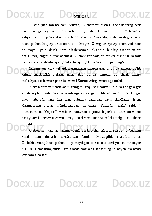 XULOSA
Xulosa   qiladigan   bo‘lsam,   Mustaqillik   sharofati   bilan   O zbekistonning   hechʻ
qachon o zgarmaydigan, xolisona tarixini  yozish imkoniyati  tug ildi. O zbekiston	
ʻ ʻ ʻ
xalqlari   tarixining   tarixshunoslik   tahlili   shuni   ko rsatadiki,   soxta   yoritilgna   tarix,	
ʻ
hech   qachon   haqiqiy   tarix   asari   bo lolmaydi.   Uning   tarbiyaviy   ahamiyati   ham	
ʻ
bo lmaydi,   yo q   desak   ham   adashmaymiz,   aksincha   bunday   asarlar   xalqni	
ʻ ʻ
chalg itadi,   ongini   o tmaslashtiradi.   O zbekiston   xalqlari   tarixni   bilishligi   dolzarb	
ʻ ʻ ʻ
vazifasi - tarixiylik-haqqoniylikdir, haqqoniylik esa tarixning jon ozig idir.	
ʻ
Salkam   yuz   ellik   yil   ajdodlarimizning   orzu-xavasi,   umid   va   armoni   bo‘lib
kelgan   mustaqillik   bizlarga   nasib   etdi.   Bunga   raxnoma   bo‘lishdek   tarixiy
ma’suliyat esa birinchi prezidentimiz I.Karimovning zimmasiga tushdi.
Islom Karimov mamlakatimizning mustaqil boshqaruvini o‘z qo‘llariga olgan
kundanoq   tarix   saboqlari   va   falsafasiga   asoslangan   holda   ish   yuritmoqda.   O‘tgan
davr   mabonida   tarix   fani   ham   butunlay   yangidan   qayta   shakllandi.   Islom
Karimovning   o‘zlari   ta’kidlaganidek,   tariximiz   “Yangidan   kashf   etildi...”,
o‘tmishimizni   “Oqlash”   vazifalari   umuman   olganda   bajarib   bo‘lindi   xozir   esa
asosiy vazifa tarixiy taxminni ilmiy jihatdan xolisona va xalol amalga oshirishdan
iboratdir.
O‘zbekiston xalqlari tarixini yozish o‘z tarixshunosligiga ega bo‘lib, bugungi
kunda   ham   dolzarb   vazifalardan   biridir.   Mustaqillik   sharafoti   bilan
O‘zbekistonning hech qachon o‘zgarmaydigan, xolisona tarixini yozish imkoniyati
tug‘ildi.   Demakkim,   xuddi   shu   asosda   yozilajak   tariximizgina   noyob   ma’naviy
xazinamiz bo‘ladi.
33 