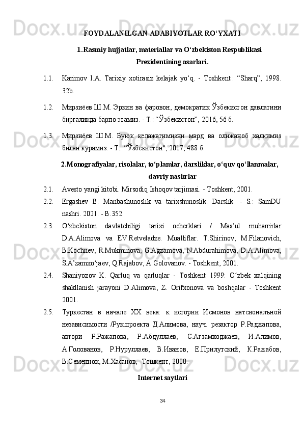 FOYDALANILGAN ADABIYOTLAR  RO‘YXATI
1. Rasmiy hujjatlar, materiallar va O‘zbekiston Respublikasi
Prezidentining asarlari.
1.1. Karimov   I.A.   Tarixiy   xotirasiz   kelajak   yo‘q.   -   Toshkent.:   “Sharq”,   1998.
32b.
1.2. Мирзиёев Ш.М. Эркин ва фаровон, демократик Ўзбекистон давлатини
биргаликда барпо этамиз. - Т.: “Ўзбекистон”, 2016, 56 б.
1.3. Мирзиёев   Ш.М.   Буюк   келажагимизни   мард   ва   олижаноб   халқимиз
билан курамиз. - Т.: “Ўзбекистон", 2017, 488 б.
2. Monografiyalar, risolalar, to‘plamlar, darsliklar, o‘quv qo‘llanmalar,
davriy nashrlar
2.1. Avesto yangi kitobi. Mirsodiq Ishoqov tarjimasi. - Toshkent, 2001.
2.2. Ergashev   B.   Manbashunoslik   va   tarixshunoslik.   Darslik.   -   S.:   SamDU
nashri. 2021. - B.352.
2.3. O zbekiston   davlatchiligi   tarixi   ocherklari   /   Mas’ul   muharrirlarʻ
D.A.Alimova   va   EV.Retveladze.   Mualliflar.   T.Shirinov,   M.Filanovich,
B.Kochnev,   R.Mukminova,   G.Agzamova,   N.Abdurahimova,   D.A.Alimova,
S.A’zamxo jaev, Q.Rajabov, A.Golovanov. - Toshkent, 2001.	
ʻ
2.4. Shaniyozov   K.   Qarluq   va   qarluqlar   -   Toshkent   1999:   O zbek   xalqining	
ʻ
shakllanish   jarayoni   D.Alimova,   Z.   Orifxonova   va   boshqalar   -   Toshkent
2001.
2.5. Туркестан   в   начале   ХХ   века:   к   истории   Исмонов   натсионалъной
независимости   /Рук.проекта   Д.Алимова,   науч.   резактор   Р.Раджапова,
автори   Р.Ражапова,   Р.Абдуллаев,   С.Агзамходжаев,   И.Алимов,
А.Голованов,   Р.Нуруллаев,   В.Иванов,   Е.Прилутский,   К.Ражабов,
В.Семеннок, М.Хасанов, -Тошкент, 2000.
Internet saytlari
34 