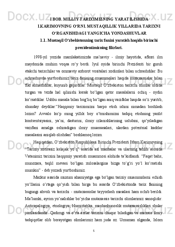 I BOB. MILLIY TARIXIMIZNING YARATILISHIDA
I.KARIMOVNING O‘RNI. MUSTAQILLIK YILLARIDA TARIXNI
O‘RGANISHDAGI YANGICHA YONDASHUVLAR
1.1. Mustaqil O‘zbekistonning tarix fanini yaratish haqida birinchi
prezidentimizning fikrlari. 
1998-yil   yozida   mamlakatimizda   ma’naviy   -   ilmiy   hayotida,   afkori   ilm
maydonida   muhim   voqea   ro‘y   berdi.   Iyul   oyida   birinchi   Prezidenti   bir   guruh
еtakchi tarixchilar va ommaviy axborot vositalari xodimlari bilan uchrashdilar. Bu
uchrashuvda   yurtboshimiz   tarix   fanining   muammolari   haqida   mutaxassislar   bilan
fikr almashdilar, kuyunib gapirdilar. Mustaqil  O‘zbekiston tarixchi  olimlar oldida
turgan   va   tezda   hal   qilinishi   kerak   bo‘lgan   qator   masalalarni   ochiq   -   oydin
ko‘rsatdilar. Ushbu masala bilan bog‘liq bo‘lgan aniq vazifalar haqida so‘z yuritib,
shunday   deydilar:“Haqqoniy   tariximizni   barpo   etish   ishini   nimadan   boshlash
lozim?   Avvalo   ko‘p   ming   yillik   boy   o‘tmishimizni   tadqiq   etishning   yaxlit
kontsentsiyasini,   ya’ni,   dasturini,   ilmiy   izlanishlarining   uslubini,   qo‘yiladigan
vazifani   amalga   oshiradigan   ilmiy   muassasalari,   ulardan   potentsial   kadrlar
masalasini aniqlab olishdan” boshlamoq lozim.
Haqiqatdan, O‘zbekiston Respublikasi Birinchi Prezidenti Islom Karimovning
“Tarixiy   xotirasiz   kelajak   yo‘q”   asarida   asl   manbalar   va   ularning   tahlili   asosida
Vatanimiz tarixini  haqqoniy yaratish muammosi  alohida ta’kidlandi. “Faqat  bahs,
munozara,   taqlil   mevasi   bo‘lgan   xulosalargina   bizga   to‘g‘ri   yo‘l   ko‘rsatishi
mumkin” - deb yozadi yurtboshimiz.
Mazkur asarida muxum ahamiyatga ega bo‘lgan tarixiy muammolarni еchish
yo‘llarini   o‘rtaga   qo‘yish   bilan   birga   bu   asarda   O‘zbekistonda   tarix   fanining
bugungi ahvoli va tarixchi  - mutaxassislar  tayyorlash masalasi  ham ochib berildi.
Ma’lumki, ayrim yo‘nalishlar bo‘yicha mutaxassis tarixchi olimlarimiz sanoqlidir.
Antirapalogiya,  etnologiya,  Numiztatika, manbashunoslik   mutaxassisliklari  shular
jumlasidandir.   Qadimgi   va   o‘rta   asrlar   tarixini   chuqur   biladigan   va   maxsus   ilmiy
tadqiqotlar   olib   borayotgan   olimlarimiz   ham   juda   oz.   Umuman   olganda,   Islom
5 