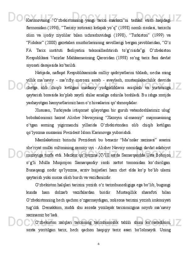 Karimovning   “O‘zbekistonning   yangi   tarixi   markazi”ni   tashkil   etish   haqidagi
farmonidan (1996), “Tarixiy xotirasiz kelajak yo‘q” (1998) nomli risolasi, tarixchi
olim   va   ijodiy   ziyolilar   bilan   uchrashuvidagi   (1998),   “Turkiston”   (1999)   va
“Fidokor” (2000) gazetalari muxbirlarininng savollarigi bergan javoblaridan, “O‘z
FA   Tarix   instituti   faoliyatini   takomillashtirish   to‘g‘risida”gi   O‘zbekiston
Respublikasi   Vazirlar   Mahkamasining   Qaroridan   (1998)   so‘ng   tarix   fani   davlat
siyosati darajasida ko‘tarildi.
Natijada,   nafaqat   Respublikamizda   milliy   qadriyatlarini   tiklash,   necha   ming
yillik   ma’naviy   -   ma’rifiy   merosni   asrab   -   avaylash,   mustamlakachilik   davrida
chetga   olib   chiqib   ketilgan   madaniy   yodgorliklarni   aniqlash   va   yurtimizga
qaytarish borasida ko‘plab xayrli shilar amalga oshirila boshladi. Bu ishga xorijda
yashayotgan hamyurtlarimiz ham o‘z hissalarini qo‘shmoqdalar. 
Xususan,   Turkiyada   istiqomat   qilayotgan   bir   guruh   vatandoshlarimiz   ulug‘
bobokalonimiz   hazrat   Alisher   Navoiyning   “Xazoyin   ul-maoniy”   majmuasining
o‘tgan   asrning   yigirmanchi   yillarida   O‘zbekistondan   olib   chiqib   ketilgan
qo‘lyozma nusxasini Prezident Islom Karimovga yuborishdi.
Mamlakatimiz   birinchi   Prezidenti   bu   benazir   “Ma’nolar   xazinasi”   asarini
she’riyat mulki sultonining ramziy uyi - Alisher Navoiy nomidagi davlat adabiyot
muzeyiga tuxfa etdi. Mazkur  qo‘lyozma XVIII asrda Samarqandda Usta Bobojon
o‘g‘li   Mulla   Muqimjon   Samarqandiy   ismli   xattot   tomonidan   ko‘chirilgan.
Bunaqangi   nodir   qo‘lyozma,   arxiv   hujjatlari   ham   chet   elda   ko‘p   bo‘lib   ularni
qaytarish yoki nusxa olish burch va vazifamizdir.
O‘zbekiston halqlari tarixini yozish o‘z tarixshunosligiga ega bo‘lib, bugungi
kunda   ham   dolzarb   vazifalardan   biridir.   Mustaqillik   sharafoti   bilan
O‘zbekistonning hech qachon o‘zgarmaydigan, xolisona tarixini yozish imkoniyati
tug‘ildi.   Demakkim,   xuddi   shu   asosda   yozilajak   tariximizgina   noyob   ma’naviy
xazinamiz bo‘ladi. 
O‘zbekiston   xalqlari   tarixining   tarixshunoslik   tahlili   shuni   ko‘rsatadikim,
soxta   yoritilgan   tarix,   hech   qachon   haqiqiy   tarix   asari   bo‘lolmaydi.   Uning
6 