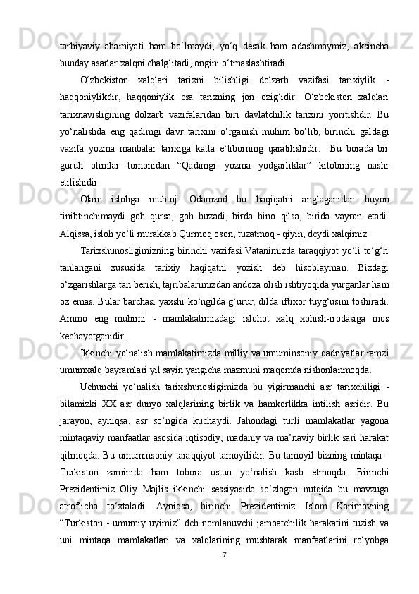 tarbiyaviy   ahamiyati   ham   bo‘lmaydi,   yo‘q   desak   ham   adashmaymiz,   aksincha
bunday asarlar xalqni chalg‘itadi, ongini o‘tmaslashtiradi. 
O‘zbekiston   xalqlari   tarixni   bilishligi   dolzarb   vazifasi   tarixiylik   -
haqqoniylikdir,   haqqoniylik   esa   tarixning   jon   ozig‘idir.   O‘zbekiston   xalqlari
tarixnavisligining   dolzarb   vazifalaridan   biri   davlatchilik   tarixini   yoritishdir.   Bu
yo‘nalishda   eng   qadimgi   davr   tarixini   o‘rganish   muhim   bo‘lib,   birinchi   galdagi
vazifa   yozma   manbalar   tarixiga   katta   e‘tiborning   qaratilishidir.     Bu   borada   bir
guruh   olimlar   tomonidan   “Qadimgi   yozma   yodgarliklar”   kitobining   nashr
etilishidir. 
Olam   islohga   muhtoj.   Odamzod   bu   haqiqatni   anglaganidan   buyon
tinibtinchimaydi   goh   qursa,   goh   buzadi,   birda   bino   qilsa,   birida   vayron   etadi.
Alqissa, isloh yo‘li murakkab Qurmoq oson, tuzatmoq - qiyin, deydi xalqimiz.  
Tarixshunosligimizning birinchi vazifasi Vatanimizda taraqqiyot yo‘li to‘g‘ri
tanlangani   xususida   tarixiy   haqiqatni   yozish   deb   hisoblayman.   Bizdagi
o‘zgarishlarga tan berish, tajribalarimizdan andoza olish ishtiyoqida yurganlar ham
oz emas. Bular barchasi yaxshi ko‘ngilda g‘urur, dilda iftixor tuyg‘usini toshiradi.
Ammo   eng   muhimi   -   mamlakatimizdagi   islohot   xalq   xohish-irodasiga   mos
kechayotganidir... 
Ikkinchi yo‘nalish mamlakatimizda milliy va umuminsoniy qadriyatlar ramzi
umumxalq bayramlari yil sayin yangicha mazmuni maqomda nishonlanmoqda.
Uchunchi   yo‘nalish   tarixshunosligimizda   bu   yigirmanchi   asr   tarixchiligi   -
bilamizki   XX   asr   dunyo   xalqlarining   birlik   va   hamkorlikka   intilish   asridir.   Bu
jarayon,   ayniqsa,   asr   so‘ngida   kuchaydi.   Jahondagi   turli   mamlakatlar   yagona
mintaqaviy  manfaatlar  asosida   iqtisodiy,   madaniy  va  ma’naviy  birlik  sari  harakat
qilmoqda. Bu  umuminsoniy  taraqqiyot   tamoyilidir.  Bu  tamoyil   bizning mintaqa  -
Turkiston   zaminida   ham   tobora   ustun   yo‘nalish   kasb   etmoqda.   Birinchi
Prezidentimiz   Oliy   Majlis   ikkinchi   sessiyasida   so‘zlagan   nutqida   bu   mavzuga
atroflicha   to‘xtaladi.   Ayniqsa,   birinchi   Prezidentimiz   Islom   Karimovning
“Turkiston  -  umumiy uyimiz”  deb nomlanuvchi  jamoatchilik  harakatini   tuzish  va
uni   mintaqa   mamlakatlari   va   xalqlarining   mushtarak   manfaatlarini   ro‘yobga
7 